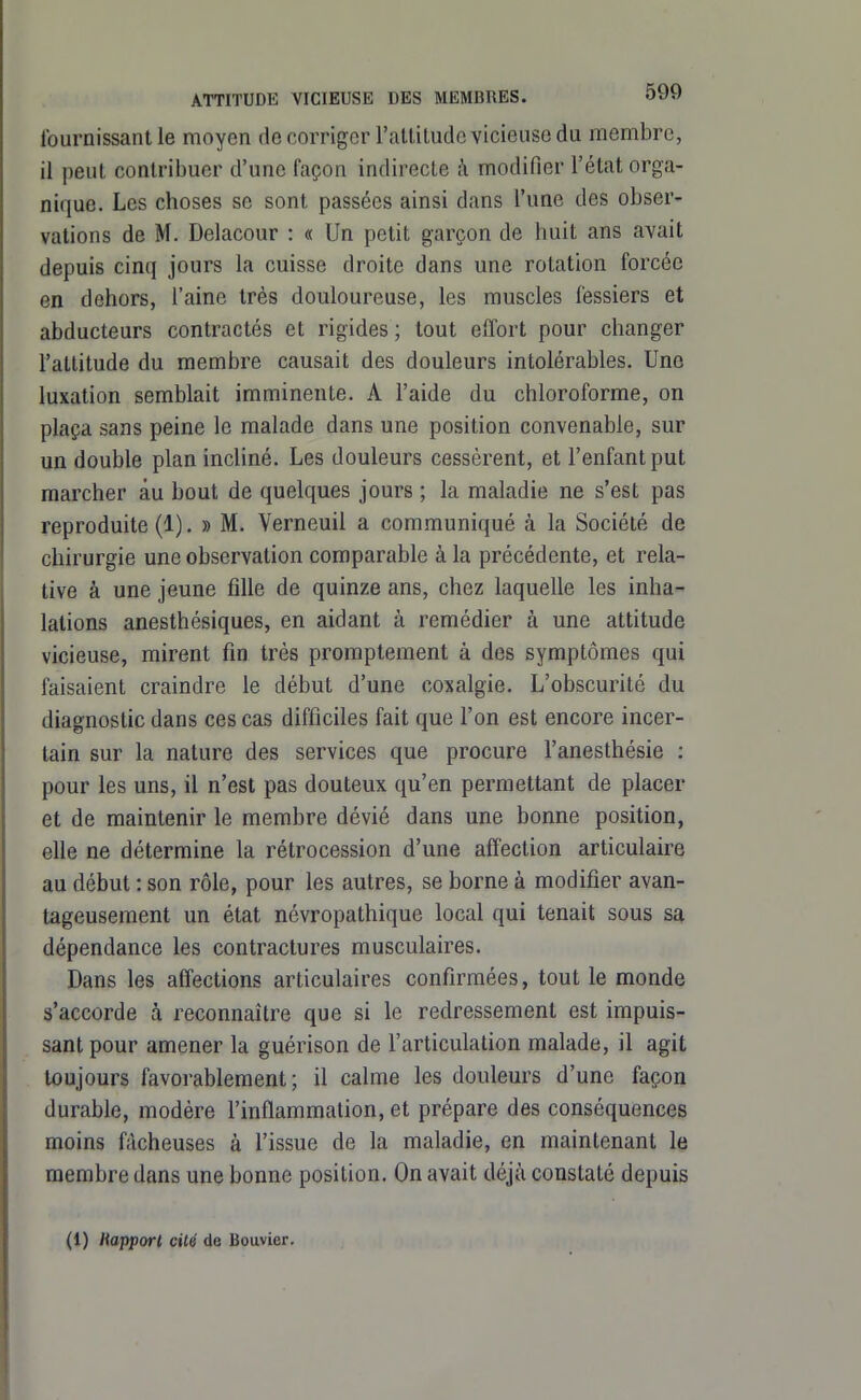 fournissant le moyen de corriger rattitudc vicieuse du membre, il peut contribuer d'une façon indirecte ;\ modifier l'état orga- nique. Les choses se sont passées ainsi dans l'une des obser- vations de M. Deiacour : « Un petit garçon de huit ans avait depuis cinq jours la cuisse droite dans une rotation forcée en dehors, l'aine très douloureuse, les muscles fessiers et abducteurs contractés et rigides ; tout effort pour changer l'attitude du membre causait des douleurs intolérables. Une luxation semblait imminente. A l'aide du chloroforme, on plaça sans peine le malade dans une position convenable, sur un double plan incliné. Les douleurs cessèrent, et l'enfant put marcher au bout de quelques jours ; la maladie ne s'est pas reproduite (1). » M. Verneuil a communiqué à la Société de chirurgie une observation comparable à la précédente, et rela- tive à une jeune fille de quinze ans, chez laquelle les inha- lations anesthésiques, en aidant à remédier à une attitude vicieuse, mirent fin très promptement à des symptômes qui faisaient craindre le début d'une coxalgie. L'obscurité du diagnostic dans ces cas difficiles fait que l'on est encore incer- tain sur la nature des services que procure l'anesthésie : pour les uns, il n'est pas douteux qu'en permettant de placer et de maintenir le membre dévié dans une bonne position, elle ne détermine la rétrocession d'une affection articulaire au début : son rôle, pour les autres, se borne à modifier avan- tageusement un état névropathique local qui tenait sous sa dépendance les contractures musculaires. Dans les affections articulaires confirmées, tout le monde s'accorde à reconnaître que si le redressement est impuis- sant pour amener la guérison de l'articulation malade, il agit toujours favorablement; il calme les douleurs d'une façon durable, modère l'inflammation, et prépare des conséquences moins fâcheuses à l'issue de la maladie, en maintenant le membre dans une bonne position. On avait déjà constaté depuis (1) Rapporl cité de Bouvier.