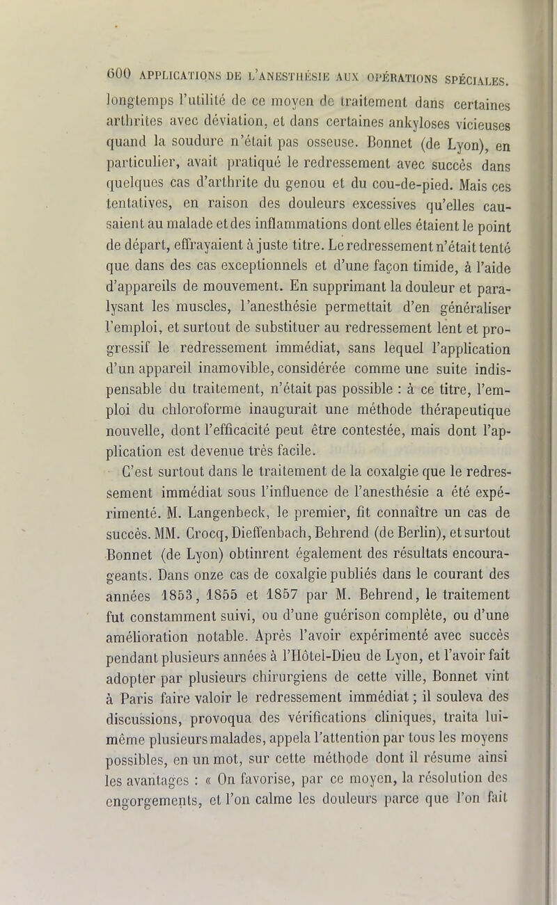 longtemps l'uLililé de ce moyen de traitement dans certaines arthrites avec déviation, et dans certaines ankyloses vicieuses quand la soudure n'était pas osseuse. Bonnet (de Lyon), en particulier, avait pratiqué le redressement avec succès dans quelques cas d'arthrite du genou et du cou-de-pied. Mais ces tentatives, en raison des douleurs excessives qu'elles cau- saient au malade et des inflammations dentelles étaient le point de départ, effrayaient à juste titre. Le redressement n'était tenté que dans des cas exceptionnels et d'une façon timide, à l'aide d'appareils de mouvement. En supprimant la douleur et para- lysant les muscles, l'anesthésie permettait d'en généraliser l'emploi, et surtout de substituer au redressement lent et pro- gressif le redressement immédiat, sans lequel l'application d'un appareil inamovible, considérée comme une suite indis- pensable du traitement, n'était pas possible : à ce titre, l'em- ploi du chloroforme inaugurait une méthode thérapeutique nouvelle, dont l'efficacité peut être contestée, mais dont l'ap- plication est devenue très facile. C'est surtout dans le traitement de la coxalgie que le redres- sement immédiat sous l'influence de l'anesthésie a été expé- rimenté. M. Langenbeck, le premier, fit connaître un cas de succès. MM. Crocq, Dieffenbach, Behrend (de Beriin), et surtout Bonnet (de Lyon) obtinrent également des résultats encoura- geants. Dans onze cas de coxalgie publiés dans le courant des années 1853, 1855 et 1857 par M. Behrend, le traitement fut constamment suivi, ou d'une guérison complète, ou d'une améUoration notable. Après l'avoir expérimenté avec succès pendant plusieurs années à l'Hôtel-Dieu de Lyon, et l'avoir fait adopter par plusieurs chirurgiens de cette ville, Bonnet vint à Paris faire valoir le redressement immédiat ; il souleva des discussions, provoqua des vérifications cKniques, traita lui- même plusieurs malades, appela l'attention par tous les moyens possibles, en un mot, sur cette méthode dont il résume ainsi les avantages : « On favorise, par ce moyen, la résolution des engorgements, et l'on calme les douleurs parce que l'on fait