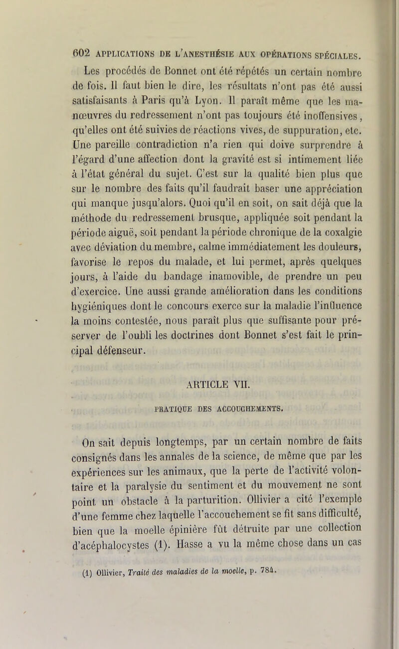Les procédés de Bonnet ont été répétés un certain nombre de fois. 11 faut bien le dire, les résultats n'ont pas été aussi satisfaisants à Paris qu'à Lyon. 11 paraît même que les ma- nœuvres du redressement n'ont pas toujours été inoffensives, qu'elles ont été suivies de réactions vives, de suppuration, etc. Une pareille contradiction n'a rien qui doive surprendre à l'égard d'une affection dont la gravité est si intimement liée à l'état général du sujet. C'est sur la qualité bien plus que sur le nombre des faits qu'il faudrait baser une appréciation qui manque jusqu'alors. Quoi qu'il en soit, on sait déjà que la méthode du redressement brusque, appliquée soit pendant la période aiguë, soit pendant la période cbronique de la coxalgie avec déviation du membre, calme immédiatement les douleurs, favorise le repos du malade, et lui permet, après quelques jours, à l'aide du bandage inamovible, de prendre un peu d'exercice. Une aussi grande amélioration dans les conditions hygiéniques dont le concours exerce sur la maladie l'influence la moins contestée, nous paraît plus que suffisante pour pré- server de l'oubli les doctrines dont Bonnet s'est fait le prin- cipal défenseur. ARTICLE VIL PRATIQUE DES ACCOUCHEMENTS. On sait depuis longtemps, par un certain nombre de faits consignés dans les annales de la science, de même que par les expériences sur les animaux, que la perte de l'activité volon- taire et la paralysie du sentiment et du mouvement ne sont point un obstacle à la parturition. Ollivier a cité l'exemple d'une femme chez laquelle l'accouchement se fit sans difficulté, bien que la moelle épinière fût détruite par une collection d'acéphalocystes (1). liasse a vu la même chose dans un cas (1) Ollivier, Traité des maladies de la moelle, p. 784.