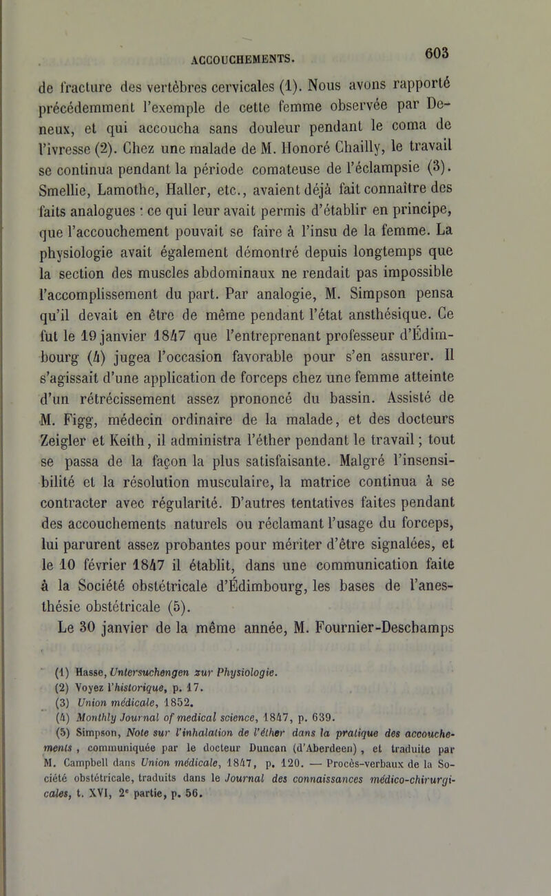 de Jraclure des vertèbres cervicales (1). Nous avons rapporté précédemment l'exemple de cette femme observée par De- neux, et qui accoucha sans douleur pendant le coma de l'ivresse (2). Chez une malade de M. Honoré Chailly, le travail se continua pendant la période comateuse de l'éclampsie (3). Smelhe, Lamothe, Haller, etc., avaient déjà fait connaître des faits analogues : ce qui leur avait permis d'établir en principe, que l'accouchement pouvait se faire à l'insu de la femme. La physiologie avait également démontré depuis longtemps que la section des muscles abdominaux ne rendait pas impossible l'accomplissement du part. Par analogie, M. Simpson pensa qu'il devait en être de même pendant l'état ansthésique. Ce fut le 19 janvier 1847 que l'entreprenant professeur d'Edim- bourg (h) jugea l'occasion favorable pour s'en assurer. 11 s'agissait d'une application de forceps chez une femme atteinte d'un rétrécissement assez prononcé du bassin. Assisté de M. Figg, médecin ordinaire de la malade, et des docteurs Zeigler et Keith, il administra l'éther pendant le travail ; tout se passa de la façon la plus satisfaisante. Malgré l'insensi- bilité et la résolution musculaire, la matrice continua à se contracter avec régularité. D'autres tentatives faites pendant des accouchements naturels ou réclamant l'usage du forceps, lui parurent assez probantes pour mériter d'être signalées, et le 10 février 1847 il établit, dans une communication faite à la Société obstétricale d'Édimbourg, les bases de l'anes- thésie obstétricale (5). Le 30 janvier de la même année, M. Fournier-Deschamps (1) Hasse, Unlersuchengen sur Physiologie. (2) Voyez l'historique, p. 17. (3) Union médicale, 1852, (û) M on Ihly Journal of médical science, 1847, p. 639. (5) Simpson, Noie sur l'inhalation de l'éther dans la pratique des accouche- ments , communiquée par le docteur Duncan (d'Aberdeeii) , et traduite par M. Campbell dans Union médicale, 1847, p. 120. — Procès-verbaux de la So- ciété obstétricale, traduits dans le Journal des connaissances médico-chirurgi-