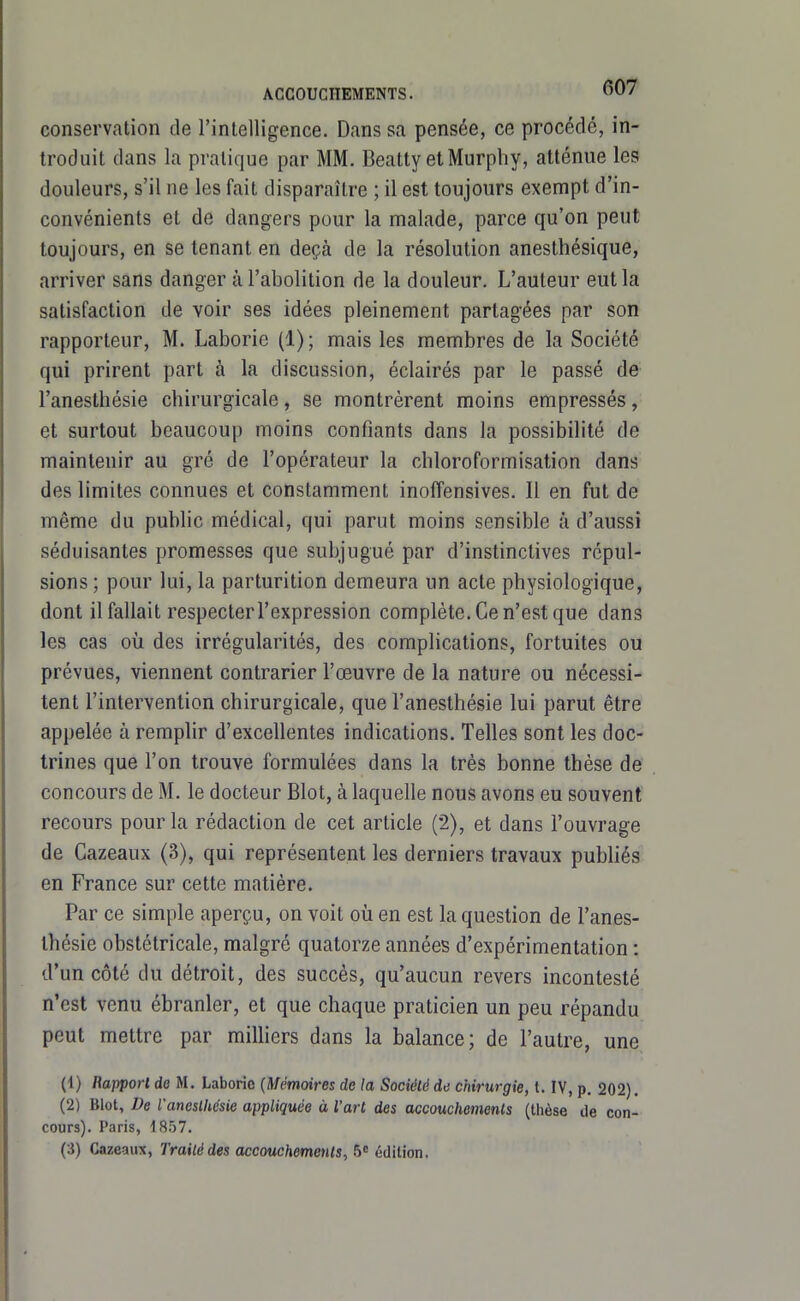 conservation de l'intelligence. Dans sa pensée, ce procédé, in- troduit dans la pratique par MM. Beatty etMurpliy, atténue les douleurs, s'il ne les fait disparaître ; il est toujours exempt d'in- convénients et de dangers pour la malade, parce qu'on peut toujours, en se tenant en deçà de la résolution anesthésique, arriver sans danger à l'abolition de la douleur. L'auteur eut la satisfaction de voir ses idées pleinement partagées par son rapporteur, M. Laborie (1); mais les membres de la Société qui prirent part à la discussion, éclairés par le passé de l'anestbésie chirurgicale, se montrèrent moins empressés, et surtout beaucoup moins confiants dans la possibilité de maintenir au gré de l'opérateur la chloroformisation dans des limites connues et constamment inoffensives. Il en fut de même du pubHc médical, qui parut moins sensible à d'aussi séduisantes promesses que subjugué par d'instinctives répul- sions ; pour lui, la parturition demeura un acte physiologique, dont il fallait respecter l'expression complète. Ce n'est que dans les cas où des irrégularités, des complications, fortuites ou prévues, viennent contrarier l'œuvre de la nature ou nécessi- tent l'intervention chirurgicale, que l'anestbésie lui parut être appelée à remplir d'excellentes indications. Telles sont les doc- trines que l'on trouve formulées dans la très bonne thèse de concours de M. le docteur Blot, à laquelle nous avons eu souvent recours pour la rédaction de cet article (2), et dans l'ouvrage de Cazeaux (3), qui représentent les derniers travaux publiés en France sur cette matière. Par ce simple aperçu, on voit où en est la question de l'anes- thésie obstétricale, malgré quatorze années d'expérimentation : d'un côté du détroit, des succès, qu'aucun revers incontesté n'est venu ébranler, et que chaque praticien un peu répandu peut mettre par miUiers dans la balance; de l'autre, une (1) Rapport do M. Laborio {Mémoires de la Société de chirurgie, t. IV, p. 202), (2) Blot, De l'aneslhésie appliquée à l'art des accouchements (thèse de con- cours). Paris, 1857.