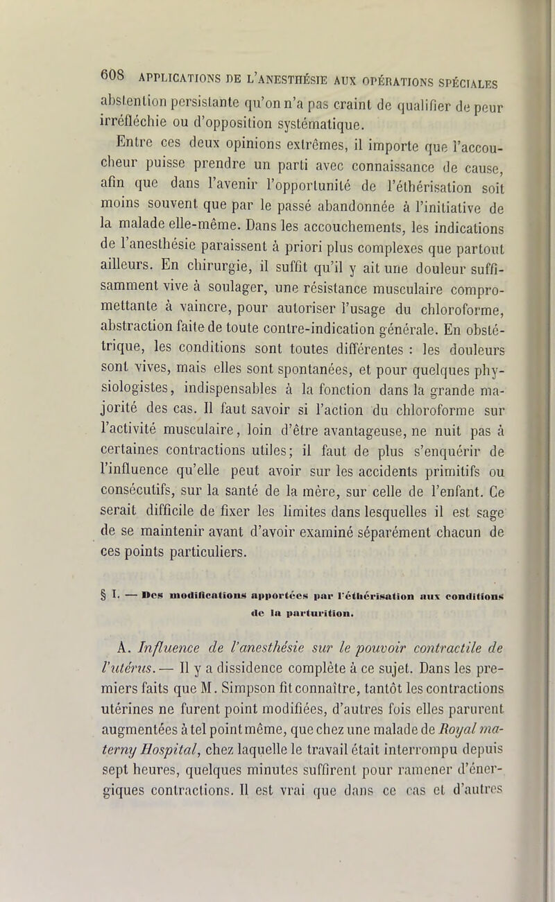 abslenlion persistante qu'on n'a pas craint de qualifier de peur irréfléchie ou d'opposition systématique. Entre ces deux opinions extrêmes, il importe que l'accou- cheur puisse prendre un parti avec connaissance de cause, afin que dans l'avenir l'opportunité de l'éthérisation soit moins souvent que par le passé abandonnée à l'initiative de la malade elle-même. Dans les accouchements, les indications de l'anesthésie paraissent à priori plus complexes que partout ailleurs. En chirurgie, il suffit qu'il y ait une douleur suffi- samment vive à soulager, une résistance musculaire compro- mettante à vaincre, pour autoriser l'usage du chloroforme, abstraction faite de toute contre-indication générale. En obsté- trique, les conditions sont toutes différentes : les douleurs sont vives, mais eUes sont spontanées, et pour quelques phy- siologistes , indispensables à la fonction dans la grande ma- jorité des cas. Il faut savoir si l'action du chloroforme sur l'activité musculaire, loin d'être avantageuse, ne nuit pas à certaines contractions utiles; il faut de plus s'enquérir de l'influence qu'elle peut avoir sur les accidents primitifs ou consécutifs, sur la santé de la mére, sur celle de l'enfant. Ce serait difficile de fixer les limites dans lesqueUes il est sage de se maintenir avant d'avoir examiné séparément chacun de ces points particuliers. § !• — Des modincntlons apiiortccs par l'cthérisation aux condition!;! de la pnrturition. A. Influence de l'anesthésie sur le pouvoir contractile de l'utérus. — Il y a dissidence complète à ce sujet. Dans les pre- miers faits que M. Simpson fit connaître, tantôt les contractions utérines ne furent point modifiées, d'autres fois elles parurent augmentées à tel point même, que chez une malade de Royal ma- terny Hospital, chez laquelle le travail était interrompu depuis sept heures, quelques minutes suffirent pour ramener d'éner- giques contractions. Il est vrai que dans ce cas et d'autres