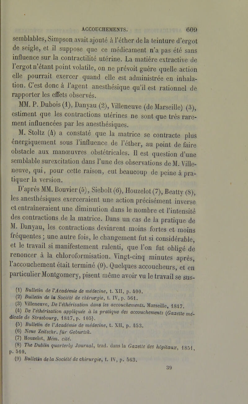 semblables, Simpson avait ajouté i\ l'éther de la teinture d'ergot de seigle, et il suppose que ce médicament n'a pas été sans influence sur la contractilité utérine. La matière extractive de l'ergot n'étant point volatile, on ne prévoit guère quelle action elle pourrait exercer quand elle est administrée en inhala- tion. C'est donc à l'agent anesthésique qu'il est rationnel de rapporter les effets observés. MM. P. Dubois (1), Danyau (2), Villeneuve (de Marseille) (3), estiment que les contractions utérines ne sont que très rare- ment influencées par les anesthésiques. M. Stoltz {II) a constaté que la matrice se contracte plus énergiquement sous l'influence de l'éther, au point de faire obstacle aux manœuvres obstétricales. Il est question d'une semblable surexcitation dans l'une des observations de M. Ville- neuve, qui, pour cette raison, eut beaucoup de peine à pra- tiquer la version. D'après MM. Bouvier (5), Siebolt (6), Houzelot (7), Beatty (8), les anesthésiques exerceraient une action précisément inverse et entraîneraient une diminution dans le nombre et l'intensité des contractions de la matrice. Dans un cas de la pratique de M.^ Danyau, les contractions devinrent moins fortes et moins fréquentes ; une autre fois, le changement fut si considérable, et le travail si manifestement ralenti, que l'on fut obligé de renoncer à la chloroformisation. Vingt-cinq minutes après, l'accouchement était terminé (9). Quelques accoucheurs, et en particulier Montgomery, pisent même avoir vu le travail se sus- Ci) Bullelin de VAcadémie de médecine, t. XII, p. 400. (2) Bullelin de la Sociélé de chirurgie, t. IV, p. 561. (3) Villeneuve, De l'élhérisation dans les accouchements. Marseille, 1847. (4) De Vélhérisalion appliquée à la pratique des accouchements (Gazelle mé- dicale de Strasbourg, 1847, p. 105). (5) Bulletin de l'Académie de médecine, t. XII, p. 453. (G) Neue Zeitschr. fur Geburlsk. (7) Houzelot, Mém. cité. (8) The Dublin quarterhj Journal, Irad. dans la Gazelle des hôpitaux, 185I p. 510. '  ' (9) Bulletin delà Sociélé de chirurgie, t. IV, p. 5G3, 39