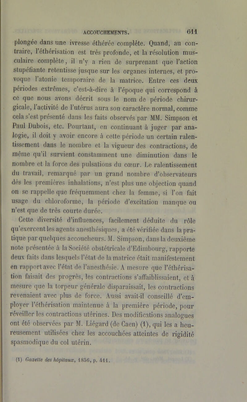 plongée dans une ivresse éthcrce complète. Quand, au con- traire, l'éthérisation est très profonde, et la résolution mus- culaire complète, il n'y a rien de surprenant que l'action stupéfiante retentisse jusque sur les organes internes, et pro- voque l'atonie temporaire de la matrice. Entre ces deux périodes extrêmes, c'est-à-dire à l'époque qui correspond à ce que nous avons décrit sous le nom de période chirur- gicale, l'activité de l'utérus aura son caractère normal, comme cela s'est présenté dans les faits observés par MM. Simpson et Paul Dubois, etc. Pourtant, en continuant à juger par ana- logie, il doit Y avoir encore à cette période un certain ralen- tissement dans le nombre et la vigueur des contractions, de même qu'il survient constamment une diminution dans le nombre et la force des pulsations du cœur. Le ralentissement du travail, remarqué par un grand nombre d'observateurs dès les premières inhalations, n'est plus une objection quand on se rappelle que fréquemment chez la femme, si l'on fait usage du chloroforme, la période d'excitation manque ou n'est que de très courte durée. Cette diversité d'influences, facilement déduite du rôle qu'exercent les agents anesthésiques, a été vérifiée dans la pra- tique par quelques accoucheurs. M. Simpson, dans la deuxième note présentée à la Société obstétricale d'Edimbourg, rapporte deux faits dans lesquels l'état de la matrice était manifestement en rapport avec l'état de l'anesthésie. A mesure que l'éthérisa- tion faisait des progrès, les contractions s'aff'aibhssaient, et à mesure que la torpeur générale disparaissait, les contractions revenaient avec plus de force. Aussi avait-il conseillé d'em- ployer l'éthérisation maintenue à la première période, pour réveiller les contractions utérines. Des modifications analogues ont été observées par M. Liégard (de Caen) (1), qui les a heu- reusement utilisées chez les accouchées atteintes de rigidité spasmodique du col utérin.