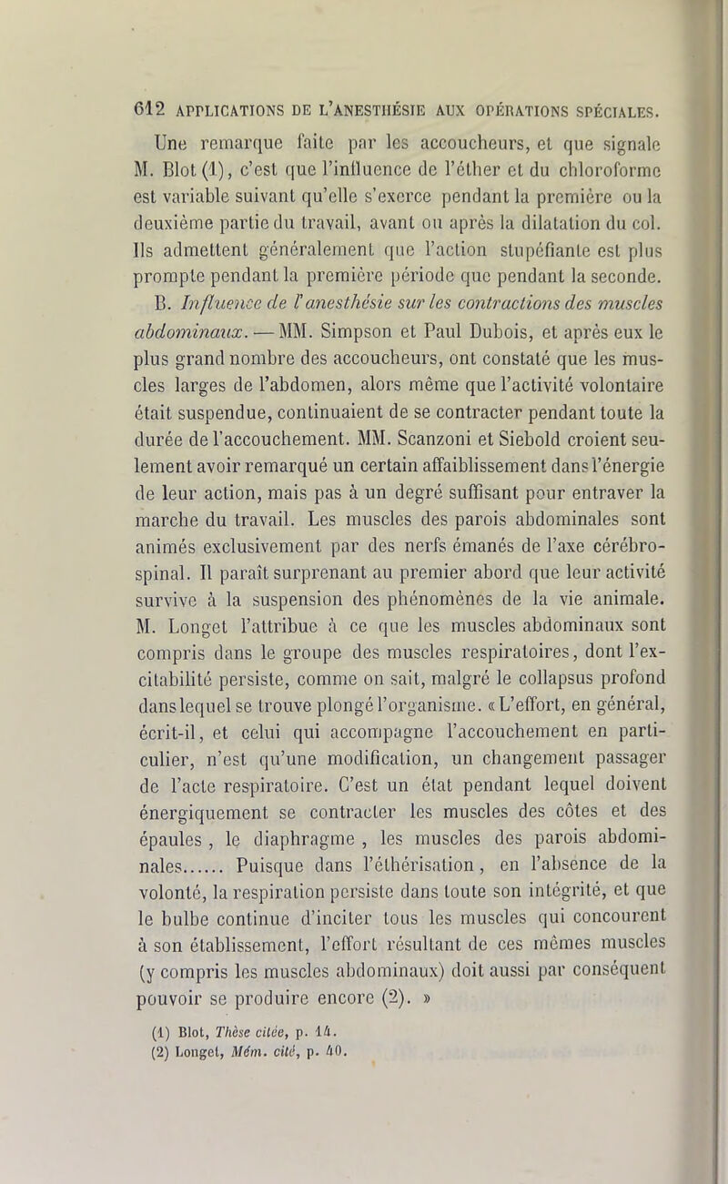 Une remarque l'aile par les accoucheurs, el que signale M. Blot (1), c'est que l'inlluence de l'éther et du chloroforme est variable suivant qu'elle s'exerce pendant la première ou la deuxième partie du travail, avant ou après la dilatation du col. Ils admettent généralement que l'action stupéfiante est plus prompte pendant la première période que pendant la seconde. B. Influence de l'anesthésie sur les contractions des muscles abdominaux. — MM. Simpson et Paul Dubois, et après eux le plus grand nombre des accoucheurs, ont constaté que les mus- cles larges de l'abdomen, alors même que l'activité volontaire était suspendue, continuaient de se contracter pendant toute la durée de l'accouchement. MM. Scanzoni et Siebold croient seu- lement avoir remarqué un certain affaiblissement dans l'énergie de leur action, mais pas à un degré suffisant pour entraver la marche du travail. Les muscles des parois abdominales sont animés exclusivement par des nerfs émanés de l'axe cérébro- spinal. Il paraît surprenant au premier abord que leur activité survive à la suspension des phénomènes de la vie animale. M. Longet l'attribue à ce que les muscles abdominaux sont compris dans le groupe des muscles respiratoires, dont l'ex- citabihté persiste, comme on sait, malgré le collapsus profond dans lequel se trouve plongé l'organisme. «L'effort, en général, écrit-il, et celui qui accompagne l'accouchement en parti- culier, n'est qu'une modification, un changement passager de l'acte respiratoire. C'est un état pendant lequel doivent énergiquement se contracter les muscles des côtes et des épaules , le diaphragme , les muscles des parois abdomi- nales Puisque dans l'éthérisation, en l'absence de la volonté, la respiration persiste dans toute son intégrité, et que le bulbe continue d'inciter tous les muscles qui concourent à son établissement, l'effort résultant de ces mêmes muscles (y compris les muscles abdominaux) doit aussi par conséquent pouvoir se produire encore (2). » (1) Blot, Thèse citée, p. 14. (2) Longel, M6m. cité, p. ilO.