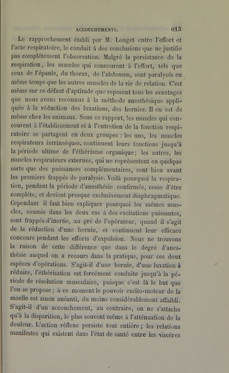 Le rapprochement établi par M. Longet entre l'effort et l'acte respiratoire, le conduit à des conclusions que ne justifie pas complètement l'observation. Malgré la persistance de la respiration, les muscles qui concourent à l'efïbrt, tels que ceux de l'épaule, du thorax, de l'abdomen, sont paralysés en même temps que les autres muscles de la vie de relation. C'est même sur ce défaut d'aptitude que reposent tous les avantages que nous avons reconnus à la méthode ancsthésique appli- quée à la réduction des luxations, des hernies. Il en est de même chez les animaux. Sous ce rapport, les muscles qui con- courent à l'établissement et à l'entretien de la fonction respi- ratoire se partagent en deux groupes : les uns, les muscles respirateurs intrinsèques, continuent leurs fonctions jusqu'à la période ultime de l'éthérisme organique; les autres, les muscles respirateurs externes, qui ne représentent en quelque sorte que des puissances complémentaires, sont bien avant les premiers frappés de paralysie. Voilà pourquoi la respira- tion, pendant la période d'anesthésie confirmée, cesse d'être complète, et devient presque exclusivement diaphragmatique. Cependant il faut bien expliquer pourquoi les mêmes mus- cles, soumis dans les deux cas à des excitations puissantes, sont frappés d'inertie, au gré de l'opérateur, quand il s'agit de la réduction d'une hernie, et continuent leur efficace concours pendant les efforts d'expulsion. Nous ne trouvons la raison de cette différence que dans le degré d'anes- thésie auquel on a recours dans la pratique, pour ces deux espèces d'opérations. S'agit-il d'une hernie, d'une luxation à réduire, l'éthérisation est forcément conduite jusqu'à la pé- riode de résolution musculaire, puisque c'est là le but que l'on se propose; à ce moment le pouvoir excito-moteur de la moelle est sinon anéanti, du moins considérablement affaibh. S'agit-il d'un accouchement, au contraire, on ne s'attache qu'à la disparition, le plus souvent même à l'atténuation de la douleur. L'action réflexe persiste tout entière ; les relations manifestes qui existent dans l'état de santé entre les viscères