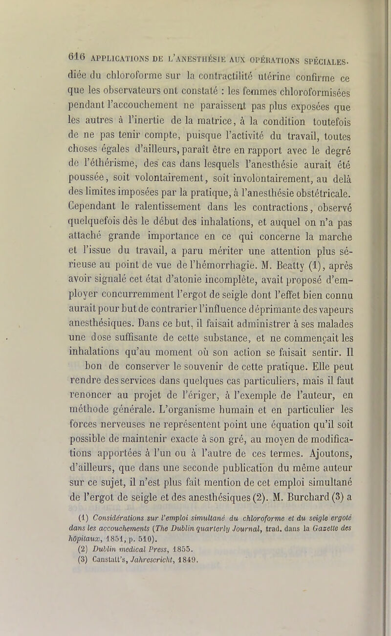 diée du chloroforme sur la contractilité ulérine confirme ce que les observateurs ont constaté : les femmes chloroformisées pendant l'accouchement ne paraissent pas plus exposées que les autres à l'inertie de la matrice, à la condition toutefois de ne pas tenir compte, puisque l'activité du travail, toutes choses égales d'ailleurs, paraît être en rapport avec le degré de l'éthérisme, des cas dans lesquels l'anesthésie aurait été poussée, soit volontairement, soit involontairement, au delà des limites imposées par la pratique, à l'anesthésie obstétricale. Cependant le ralentissement dans les contractions, observé quelquefois dès le début des inhalations, et auquel on n'a pas attaché grande importance en ce qui concerne la marche et l'issue du travail, a paru mériter une attention plus sé- rieuse au point de vue de l'hémorrhagie. M. Beatty (1), après avoir signalé cet état d'atonie incomplète, avait proposé d'em- ployer concurremment l'ergot de seigle dont l'effet bien connu aurait pour but de contrarier l'influence d éprimante des vapeurs anesthésiques. Dans ce but, il faisait administrer à ses malades une dose suffîsante de cette substance, et ne commençait les inhalations qu'au moment oii son action se faisait sentir. Il bon de conserver le souvenir de cette pratique. Elle peut rendre des services dans quelques cas particuliers, mais il faut renoncer au projet de l'ériger, à l'exemple de l'auteur, en méthode générale. L'organisme humain et en particulier les forces nerveuses ne représentent point une équation qu'il soit possible de maintenir exacte à son gré, au moyen de modifica- tions apportées à l'un ou à l'autre de ces termes. Ajoutons, d'ailleurs, que dans une seconde pubhcation du même auteur sur ce sujet, il n'est plus fait mention de cet emploi simultané de l'ergot de seigle et des anesthésiques (2). M. Burchard (3) a (1) Considérations sur l'emploi simultané du chloroforme et du seigle ergote dans les accouchements {The Dublin quarterly Journal, trad. dans la Gazette des hôpitaux, 1851, p. 510). (2) Dublin médical Press, 1855. (3) CaasVM's, Jahrescricht, 1849.