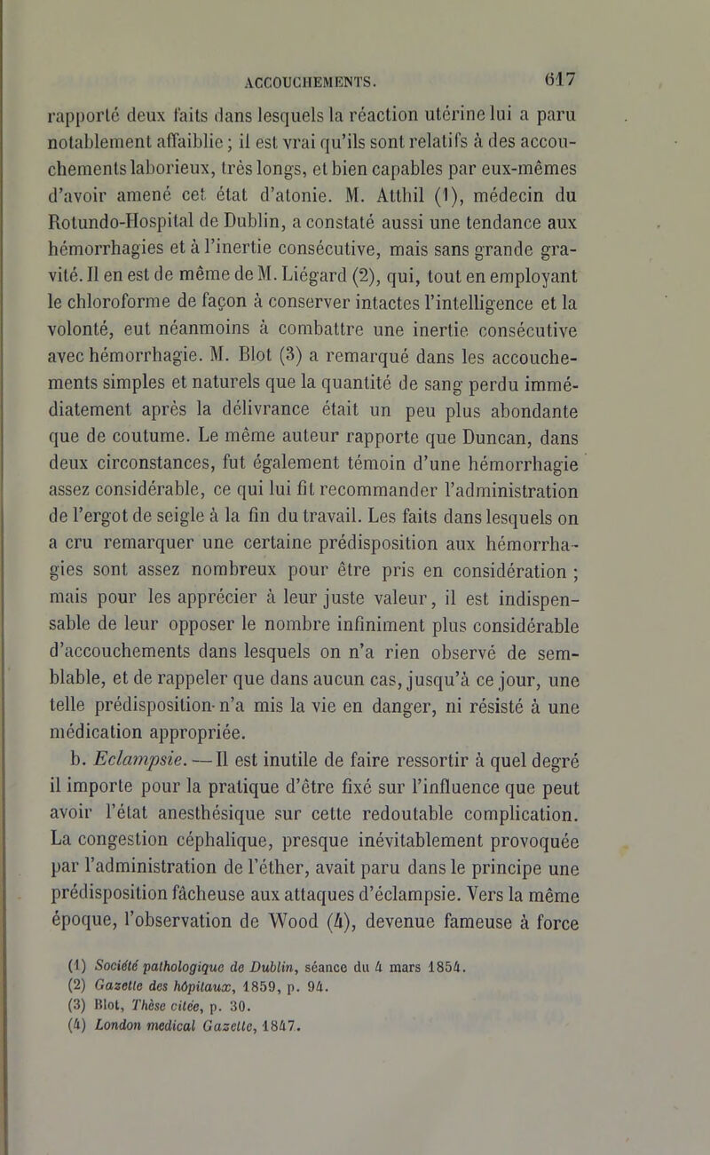 rapporté deux faits dans lesquels la réaction utérine lui a paru notablement affaiblie ; il est vrai qu'ils sont relatifs à des accou- chements laborieux, très longs, et bien capables par eux-mêmes d'avoir amené cet état d'atonie. M. Atthil (1), médecin du Rolundo-Hospilal de Dublin, a constaté aussi une tendance aux hémorrhagies et à l'inertie consécutive, mais sans grande gra- vité. Il en est de même de M. Liégard (2), qui, tout en employant le chloroforme de façon à conserver intactes l'inteUigence et la volonté, eut néanmoins à combattre une inertie consécutive avechémorrhagie. M. Blot (3) a remarqué dans les accouche- ments simples et naturels que la quantité de sang perdu immé- diatement après la délivrance était un peu plus abondante que de coutume. Le même auteur rapporte que Duncan, dans deux circonstances, fut également témoia d'une hémorrhagie assez considérable, ce qui lui fit recommander l'administration de l'ergot de seigle à la fin du travail. Les faits dans lesquels on a cru remarquer une certaine prédisposition aux hémorrha - gies sont assez nombreux pour être pris en considération ; mais pour les apprécier à leur juste valeur, il est indispen- sable de leur opposer le nombre infiniment plus considérable d'accouchements dans lesquels on n'a rien observé de sem- blable, et de rappeler que dans aucun cas, jusqu'à ce jour, une telle prédisposition- n'a mis la vie en danger, ni résisté à une médication appropriée. b. Edampsie. —Il est inutile de faire ressortir à quel degré il importe pour la pratique d'être fixé sur l'influence que peut avoir l'état anesthésique sur cette redoutable comphcation. La congestion céphalique, presque inévitablement provoquée par l'administration de l'éther, avait paru dans le principe une prédisposition fâcheuse aux attaques d'éclampsie. Vers la même époque, l'observation de Wood {h), devenue fameuse à force (1) Société pathologique de Dublin, séance du li mars 1854. (2) Gazette des hôpitaux, 1859, p. 94. (3) Blot, Thèse citée, p. 30. (4) London médical Gazelle, 1847.