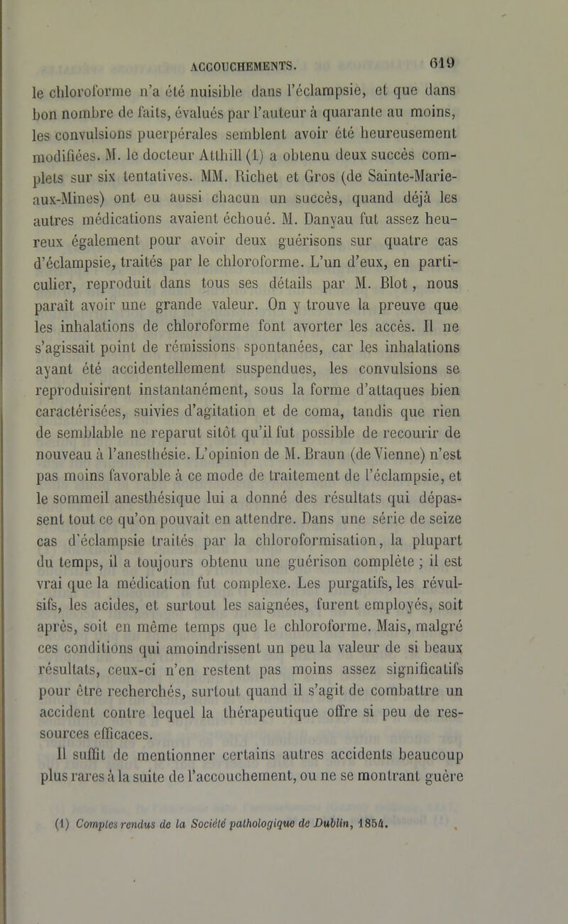 le chloroforme n'a été nuisible dans l'éclampsie, et que dans bon nombre de faits, évalués par l'auteur à quarante au moins, les convulsions puerpérales semblent avoir été heureusement modifiées. M. le docteur Atthill (i) a obtenu deux succès com- plets sur six tentatives. MM, Richet et Gros (de Sainte-Marie- aux-Mines) ont eu aussi chacun un succès, quand déjà les autres médications avaient échoué. M. Danyau fut assez heu- reux également pour avoir deux guérisons sur quatre cas d'éclampsie, traités par le chloroforme. L'un d'eux, en parti- cuher, reproduit dans tous ses détails par M. Blot, nous paraît avoir une grande valeur. On y trouve la preuve que les inhalations de chloroforme font avorter les accès. Il ne s'agissait point de rémissions spontanées, car les inhalations ayant été accidentellement suspendues, les convulsions se reproduisirent instantanément, sous la forme d'attaques bien caractérisées, suivies d'agitation et de coma, tandis que rien de semblable ne reparut sitôt qu'il fut possible de recourir de nouveau à l'anesthésie. L'opinion de M. Braun (de Vienne) n'est pas moins favorable à ce mode de traitement de l'éclampsie, et le sommeil anesthésique lui a donné des résultats qui dépas- sent tout ce qu'on pouvait en attendre. Dans une série de seize cas d'éclampsie traités par la chloroformisation, la plupart du temps, il a toujours obtenu une guérison complète ; il est vrai que la médication fut complexe. Les purgatifs, les révul- sifs, les acides, et surtout les saignées, furent employés, soit après, soit en même temps que le chloroforme. Mais, malgré ces conditions qui amoindrissent un peu la valeur de si beaux résultats, ceux-ci n'en restent pas moins assez significatifs pour être recherchés, surtout quand il s'agit de combattre un accident contre lequel la thérapeutique offre si peu de res- sources efficaces. Il suffît de mentionner certains autres accidents beaucoup plus rares à la suite de l'accouchement, ou ne se montrant guère (1) Comptes rendus de la Société pathologique do Dublin, 1854.