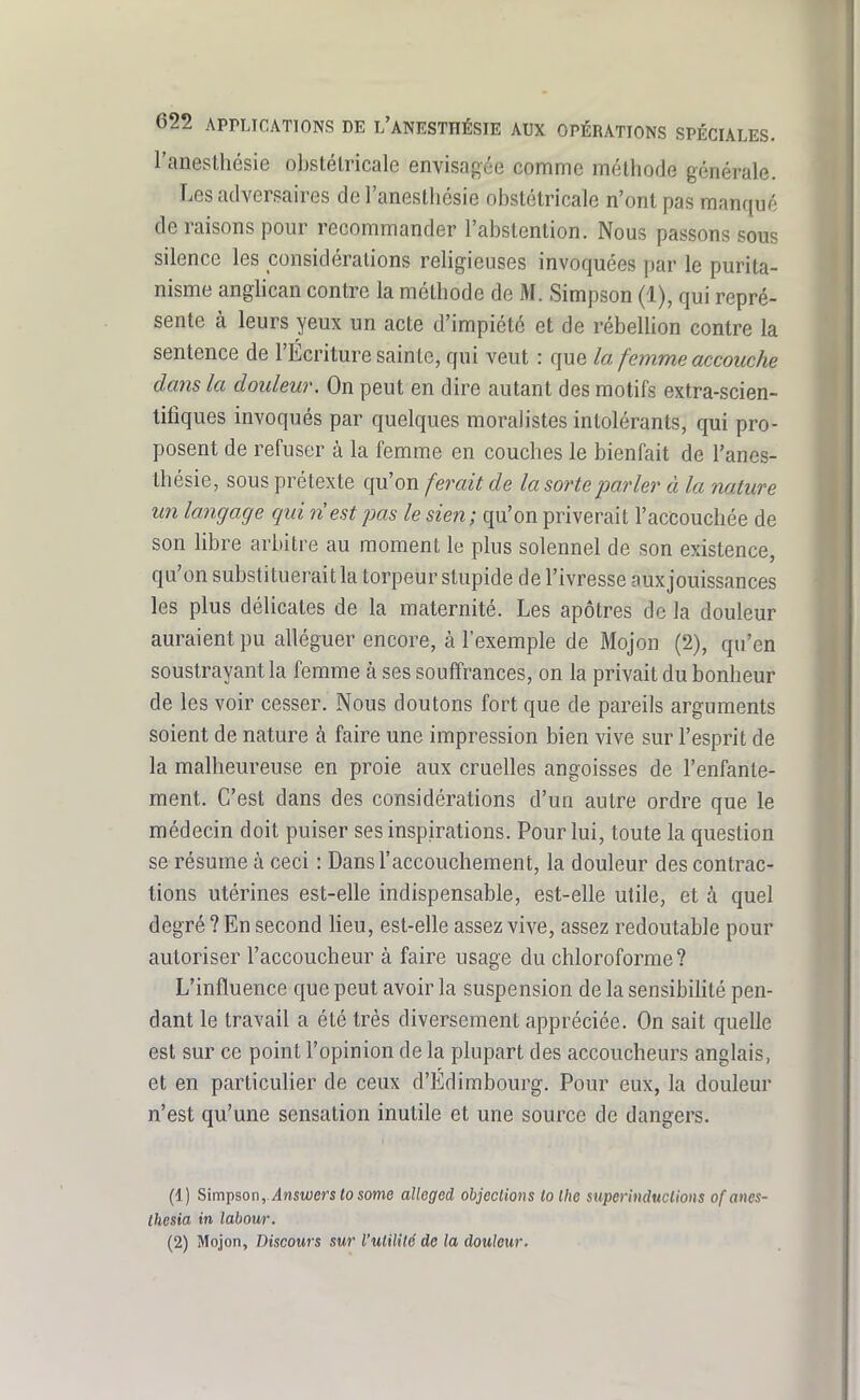 l'anesthésie obstétricale envisagée comme méthode générale. Les adversaires de l'anesthésie obstétricale n'ont pas manqué de raisons pour recommander l'abstention. Nous passons sous silence les considérations religieuses invoquées par le purita- nisme anghcan contre la méthode de M. Simpson (1), qui repré- sente à leurs yeux un acte d'impiété et de rébellion contre la sentence de l'Écriture sainte, qui veut : que la femme accouche dans la douleur. On peut en dire autant des motifs extra-scien- titîques invoqués par quelques moralistes intolérants, qui pro- posent de refuser à la femme en couches le bienfait de l'anes- thésie, sous prétexte qu'on ferait de la sorte parler à la nature un langage qui n'est pas le sien; qu'on priverait l'accouchée de son libre arbitre au moment le plus solennel de son existence, qu'on substituerait la torpeur stupide de l'ivresse auxjouissances les plus délicates de la maternité. Les apôtres de la douleur auraient pu alléguer encore, à l'exemple de Mojon (2), qu'en soustrayant la femme à ses souffrances, on la privait du bonheur de les voir cesser. Nous doutons fort que de pareils arguments soient de nature à faire une impression bien vive sur l'esprit de la malheureuse en proie aux cruelles angoisses de l'enfante- ment. C'est dans des considérations d'un autre ordre que le médecin doit puiser ses inspirations. Pour lui, toute la question se résume à ceci : Dans l'accouchement, la douleur des contrac- tions utérines est-elle indispensable, est-elle utile, et à quel degré ? En second heu, est-elle assez vive, assez redoutable pour autoriser l'accoucheur à faire usage du chloroforme? L'influence que peut avoir la suspension de la sensibihté pen- dant le travail a été très diversement appréciée. On sait quelle est sur ce point l'opinion de la plupart des accoucheurs anglais, et en particuUer de ceux d'Edimbourg. Pour eux, la douleur n'est qu'une sensation inutile et une source de dangers. (1) Simpson,./lnswers<osome aîleged objections ta Ihe superinducUons ofams- Ihcsia in labour. (2) Mojon, Discours sur l'utilité de la douleur.