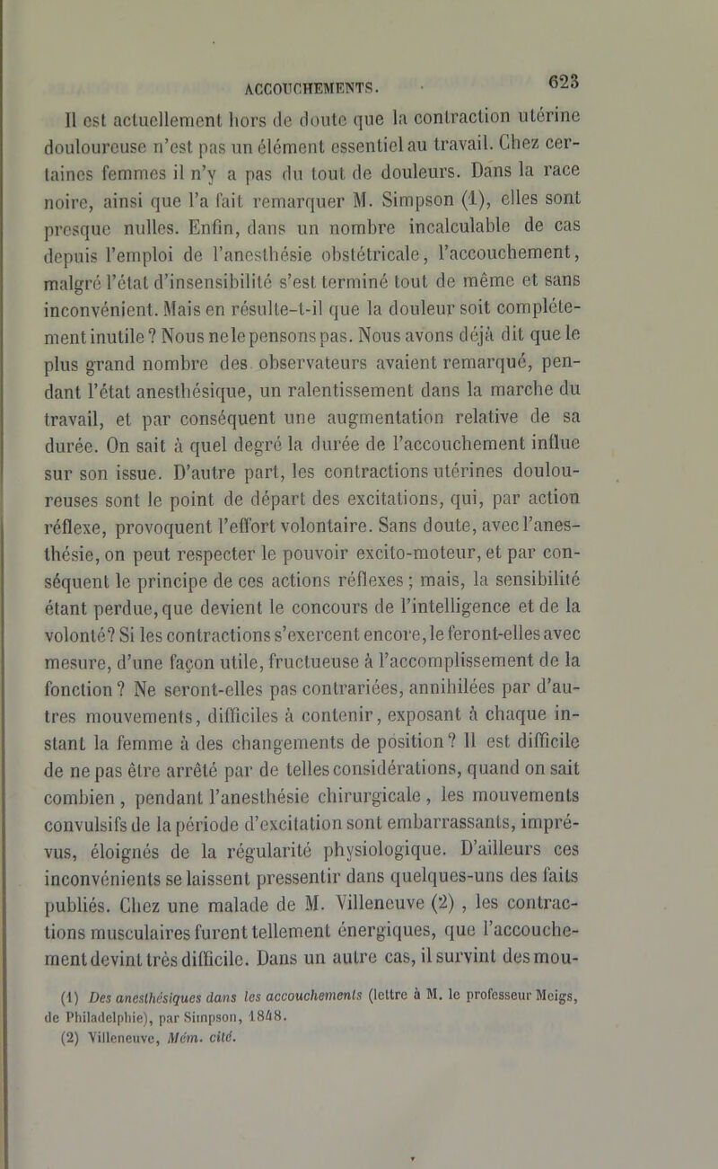 Il esl actuellement hors de doute que la contraction utérine douloureuse n'est pas un élément essentiel au travail. Chez cer- taines femmes il n'y a pas du tout de douleurs. Dans la race noire, ainsi que l'a fait remarquer M. Simpson (1), elles sont presque nulles. Enfin, dans un nombre incalculable de cas depuis l'emploi de l'aneslhésie obstétricale, l'accouchement, malgré l'état d'insensibilité s'est terminé tout de même et sans inconvénient. Mais en résulte-t-il que la douleur soit complète- ment inutile? Nous nele pensons pas. Nous avons déjà dit que le plus grand nombre des observateurs avaient remarqué, pen- dant l'état anesthésique, un ralentissement dans la marche du travail, et par conséquent une augmentation relative de sa durée. On sait à quel degré la durée de l'accouchement influe sur son issue. D'autre part, les contractions utérines doulou- reuses sont le point de départ des excitations, qui, par action réflexe, provoquent l'effort volontaire. Sans doute, avecl'anes- thésie, on peut respecter le pouvoir excito-moteur, et par con- séquent le principe de ces actions réflexes ; mais, la sensibilité étant perdue, que devient le concours de l'intelligence et de la volonté? Si les contractions s'exercent encore, le feront-elles avec mesure, d'une façon utile, fructueuse à l'accomplissement de la fonction? Ne seront-elles pas contrariées, annihilées par d'au- tres mouvements, difficiles à contenir, exposant h chaque in- stant la femme à des changements de position ? Il est difficile de ne pas être arrêté par de telles considérations, quand on sait combien , pendant l'anesthésie chirurgicale , les mouvements convulsifs de la période d'excitation sont embarrassants, impré- vus, éloignés de la régularité physiologique. D'ailleurs ces inconvénients se laissent pressentir dans quelques-uns des faits publiés. Chez une malade de M. Villeneuve (2) , les contrac- tions musculaires furent tellement énergiques, que l'accouche- ment devint très difficile. Dans un autre cas, il survint desmou- (1) Des aneslhésiques dans les accouchements (lettre à M, le professeur Meigs, de Philadclpliie), par Simpson, 18/i8. (2) Villeneuve, Mém. cilé.