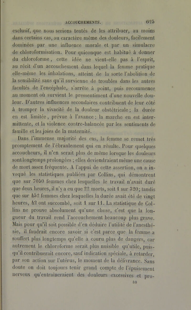 exclusif, que nous serions tentés do les attribuer, au moins dans certains cas, au caractère même des douleurs, facilement dominées par une influence morale et par un simulacre de cliloroformisation. Pour quiconque est habitué à donner du chloroforme, cette idée ne vient-elle pas à l'esprit, au récit d'un accouchement dans lequel la femme pratique elle-même les inhalations, atteint de la sorte l'abolition de la sensibilité sans qu'il survienne de troubles dans les autres facultés de l'encéphale, s'arrête à point, puis recommence au moment où survient le pressentiment d'une nouvelle dou- leur. D'autres influences secondaires contribuent de leur côté à tromper la vivacité de la douleur obstétricale; la durée en est limitée, prévue à l'avance ; la marche en est inter- mittente, et la violence conlre-balancée par les sentiments de famille et les joies de la maternité. Dans l'immense majorité des cas, la femme se remet très promptement de l'ébranlement qui en résulte. Pour quelques accoucheurs, il n'en serait plus de môme lorsque les douleurs sont longtemps prolongées ; elles deviendraient même une cause de mort assez fréquente. A l'appui de cette assertion, on a in- voqué les statistiques pubhées par Collins, qui démontrent que sur 7050 femmes chez lesquelles le travail n'avait duré que deux heures, il n'y a eu que 22 morts, soit 1 sur 320; tandis que sur hbi femmes chez lesquelles la durée avait été de vingt heures, 'r2 ont succombé, soit 1 sur H. La statistique de Col- lins ne prouve absolument qu'une chose, c'est que la lon- gueur du travail rend l'accouchement beaucoup plus grave. Mais pour qu'il soit possible d'en déduire l'utilité de l'anesthé- sie, il faudrait encore savoir si c'est parce que la femme a souffert plus longtemps qu'elle a couru plus de dangers, car autrement le chloroforme serait plus nuisible qu'utile, puis- qu'il contribuerait encore, sauf indication spéciale, à retarder, par son action sur l'utérus, le moment de la délivrance. Sans doute on doit toujours tenir grand compte de l'épuisement nerveux qu'entraîneraient des douleurs excessives et pro-