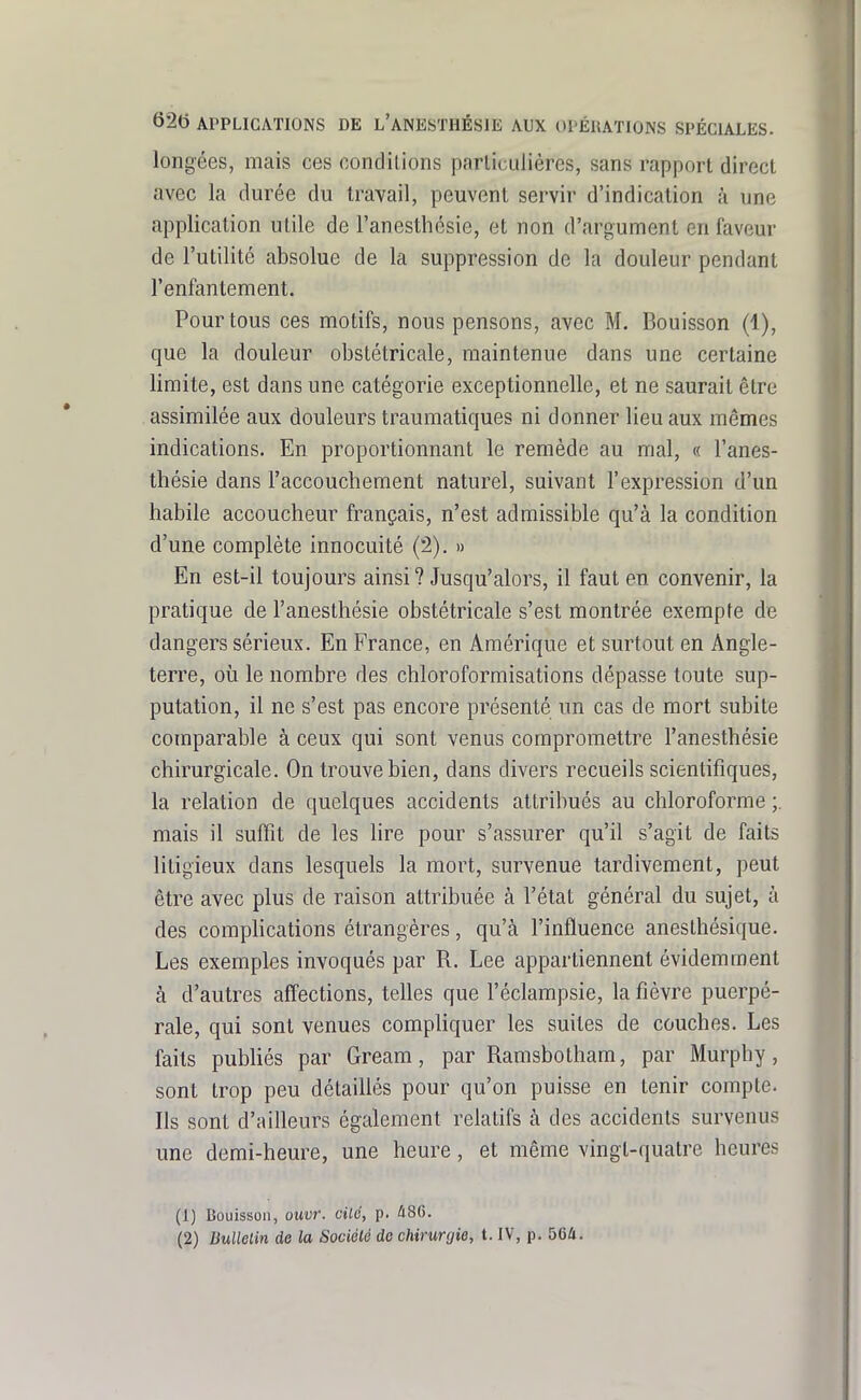 longées, mais ces oondilions parlicuJières, sans rapport direct avec la durée du travail, peuvent servir d'indication à une application utile de l'anesthésie, et non d'argument en faveur de l'utilité absolue de la suppression de la douleur pendant l'enfantement. Pour tous ces motifs, nous pensons, avec M, Bouisson (1), que la douleur obstétricale, maintenue dans une certaine limite, est dans une catégorie exceptionnelle, et ne saurait être assimilée aux douleurs traumatiques ni donner lieu aux mêmes indications. En proportionnant le remède au mal, « l'anes- thésie dans l'accouchement naturel, suivant l'expression d'un habile accoucheur français, n'est admissible qu'à la condition d'une complète innocuité (2). » En est-il toujours ainsi ? Jusqu'alors, il faut en convenir, la pratique de l'anesthésie obstétricale s'est montrée exempte de dangers sérieux. En France, en Amérique et surtout en Angle- terre, où le nombre des chloroformisations dépasse toute sup- putation, il ne s'est pas encore présenté un cas de mort subite comparable à ceux qui sont venus compromettre l'anesthésie chirurgicale. On trouve bien, dans divers recueils scientifiques, la relation de quelques accidents attribués au chloroforme mais il suffit de les lire pour s'assurer qu'il s'agit de faits litigieux dans lesquels la mort, survenue tardivement, peut être avec plus de raison attribuée à l'état général du sujet, à des comphcations étrangères, qu'à l'influence anesthésique. Les exemples invoqués par R. Lee appartiennent évidemment à d'autres aff'ections, telles que l'éclampsie, la fièvre puerpé- rale, qui sont venues compliquer les suites de couches. Les faits publiés par Gream, par Ramsbotham, par Murphy, sont trop peu détaillés pour qu'on puisse en tenir compte. Ils sont d'ailleurs également relatifs à des accidents survenus une demi-heure, une heure, et même vingt-quatre heures (1) Bouisson, ouvr. cilé, p. ^86. (2) liullelin de la Société de chirurgie, t. IV, p. 564.