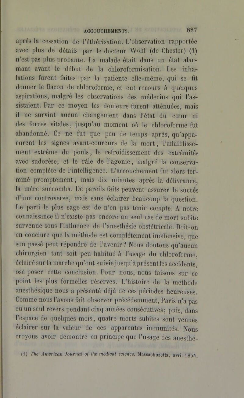 après la cessation de l'éthérisation. L'observation rapportée avec plus de détails par le docteur Wolff (de Chester) (1) n'est pas plus probante. La malade était dans un état alar- mant avant le début de la chloroformisation. Les inha- lations furent faites par la patiente elle-même, qui se fit donner le flacon de chloroforme, et eut recours à quelques aspirations, malgré les observations des médecins qui l'as- sistaient. Par ce moyen les douleurs furent atténuées, mais il ne survint aucun changement dans l'état du cœur ni des forces vitales, jusqu'au moment où le chloroforme fut abandonné. Ce ne fut que peu de temps après, qu'appa- rurent les signes avant-coureurs de la mort, l'affaiblisse- ment extrême du pouls, le refroidissement des extrémités avec sudorèse, et le râle de l'agonie, malgré la conserva- tion complète de l'intelligence. L'accouchement fut alors ter- miné promptement, mais dix minutes après la délivrance, la mère succomba. De pareils faits peuvent assurer le succès d'une controverse, mais sans éclairer beaucoup la question. Le parti le plus sage est de n'en pas tenir compte. A notre connaissance il n'existe pas encore un seul cas de mort subite survenue sous l'influence de l'anesthésie obstétricale. Doit-on en conclure que la méthode est complètement inoflfensive, que son passé peut répondre de l'avenir? Nous doutons qu'aucun chirurgien tant soit peu habitué à l'usage du chloroforme, éclairé sur la marche qu'ont suiviejusqu a présenties accidents, ose poser cette conclusion. Pour nous, nous faisons sur ce point les plus formelles réserves. L'histoire de la méthode ancsthésique nous a présenté déjà de ces périodes heureuses. Gomme nous l'avons fait observer précédemment, Paris n'a pas eu un seul revers pendant cinq années consécutives; puis, dans l'espace de quelques mois, quatre morts subites sont venues éclairer sur la valeur de ces apparentes immunités. Nous croyons avoir démontré en principe que l'usage des anesthé- (1) The American Journal of Ihe médical science, Mossacluisetts, avril 185û.