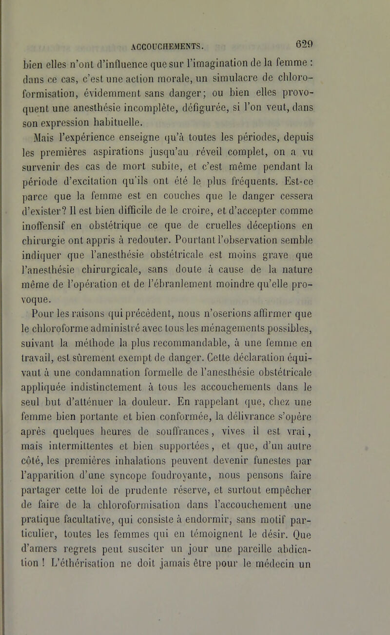 bien elles n'ont d'influence que sur l'imagination de la femme : dans ce cas, c'est une action morale, un simulacre de cliloro- formisation, évidemment sans danger; ou bien elles provo- quent une anesthésie incomplète, défigurée, si l'on veut, dans son expression habituelle. Mais l'expérience enseigne qu'à toutes les périodes, depuis les premières aspirations jusqu'au réveil complet, on a vu survenir des cas de mort subi le, et c'est même pendant la période d'excitation qu'ils ont été le plus fréquents. Est-ce parce que la femme est en couches que le danger cessera d'exister? Il est bien difficile de le croire, et d'accepter comme inoffensif en obstétrique ce que de cruelles déceptions en chirurgie ont appris à redouter. Pourtant l'observation semble indiquer que l'anesthésie obstétricale est moins grave que l'anesthésie chirurgicale, sans doute à cause de la nature même de l'opération et de l'éhranlement moindre qu'elle pro- voque. Pour les raisons qui précédent, nous n'oserions affirmer que le chloroforme administré avec tous les ménagements possibles, suivant la méthode la plus recommandable, à une femme en travail, est sûrement exempt de danger. Cette déclaration équi- vaut à une condamnation formelle de l'anesthésie obstétricale appliquée indistinctement à tous les accouchements dans le seul but d'atténuer la douleur. En rappelant que, chez une femme bien portante et bien conformée, la délivrance s'opère après quelques heures de souffrances, vives il est vrai, mais intermittentes et bien supportées, et que, d'un autre côté, les premières inhalations peuvent devenir funestes par l'apparition d'une syncope foudroyante, nous pensons faire partager cette loi de prudente réserve, et surtout empêcher de faire de la chloroformisation dans l'accouchement une pratique facultative, qui consiste à endormir, sans motif par- ticulier, toutes les femmes qui en témoignent le désir. Que d'amers regrets peut susciter un jour une pareille abdica- tion ! L'éthérisation ne doit jamais être pour le médecin un