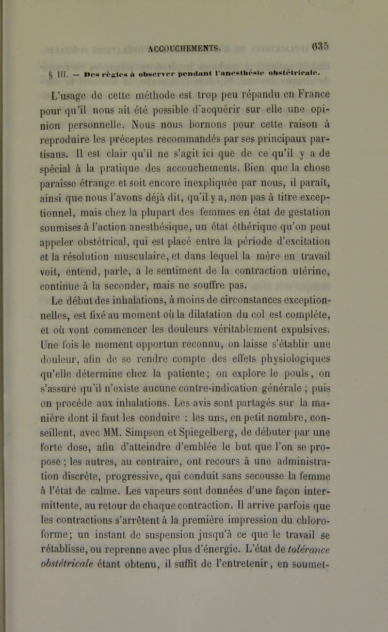 § III. — Ocs rôftics observer ponilnnt rnnostli/'Hl«« oliJ»<étrlciile. L'usage de celle méthode est irop peu répandu en France pour qu'il nous ail été possible d'acquérir sur elle une opi- nion personnelle. Nous nous bornons pour celte raison à reproduire les préceptes recommandés par ses principaux par- tisans. 11 est clair qu'il ne s'agit ici que de ce qu'il y a de spécial à la pratique des accouchements. Bien que la chose paraisse étrange et soit encore inexpliquée par nous, il paraît, ainsi que nous l'avons déjà dit, qu'il y a, non pas à titre excep- tionnel, mais chez la plupart des femmes en état de gestation soumises à l'action anesthésique, un état éthérique qu'on peut appeler obstétrical, qui est placé entre la période d'excitation et la résolution musculaire, et dans lequel la mère en travail voit, entend, parle, a le sentiment de la contraction utérine, continue à la seconder, mais ne souffre pas. Le début des inhalations, à moins de circonstances exception- nelles, est fixé au moment où la dilatation du col est complète, et où vont commencer les douleurs véritablement expulsives. Une fois le moment opportun reconnu, on laisse s'établir une douleur, afin de se rendre compte des effets physiologiques qu'elle détermine chez la patiente ; on explore le pouls, on s'assure qu'il n'existe aucune contre-indication générale ; puis on procède aux inhalations. Les avis sont partagés sur la ma- nière dont il faut les conduire : les uns, en petit nombre, con- seillent, avec MM. Simpson et Spiegelberg, de débuter par une forte dose, afin d'atteindre d'emblée le but que l'on se pro- pose ; les autres, au contraire, ont recours à une administra- tion discrète, progressive, qui conduit sans secousse la femme à l'état de calme. Les vapeurs sont données d'une façon inter- mittente, au retour de chaque contraction. Il arrive parfois que les contractions s'arrêtent à la première impression du chloro- forme; un instant de suspension jusqu'à ce que le travail se rétablisse, ou reprenne avec plus d'énergie. L'état de tolérance obstétricale étant obtenu, il suffît de l'entretenir, en soumet-