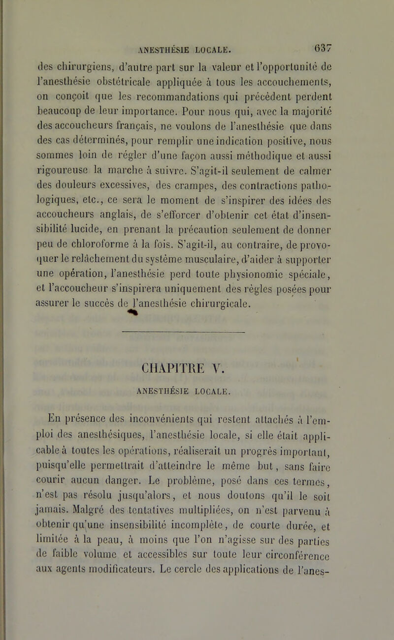 des chirurgiens, d'autre part sur la valeur et l'opportunilc de l'anestliésie obstétricale appliquée à tous les accouchements, on conçoit que les recommandations qui précèdent perdent beaucoup de leur importance. Pour nous qui, avec la majorité des accoucheurs français, ne voulons de l'aneslhésie que dans des cas déterminés, pour remplir une indication positive, nous sommes loin de régler d'une façon aussi méthodique et aussi rigoureuse la marche à suivre. S'agit-il seulement de calmer des douleurs excessives, des crampes, des contractions patho- logiques, etc., ce sera le moment de s'inspirer des idées des accoucheurs anglais, de s'efforcer d'obtenir cet état d'insen- sibilité lucide, en prenant la précaution seulement de donner peu de chloroforme à la fois. S'agit-il, au contraire, de provo- (juer le relâchement du système musculaire, d'aider à supporter une opération, l'aneslhésie perd toute physionomie spéciale, et l'accoucheur s'inspirera uniquement des règles posées pour assurer le succès de l'aneslhésie chirurgicale. CHAPITRE y. ANESTHÉSIE LOCALE. En présence des inconvénients qui restent attachés à l'em- ploi des anesthcsiques, l'anesthésie locale, si elle était appli- cable à toutes les opérations, réaliserait un progrés important, puisqu'elle permettrait d'atteindre le même but, sans faire courir aucun danger. Le problème, posé dans ces termes, n'est pas résolu ju.squ'alors, et nous doutons qu'il le soit jamais. Malgré des tentatives multipliées, on n'est parvenu à obtenir qu'une insensibihté incomplète, de courte durée, et limitée à la peau, à moins que l'on n'agisse sur des parties de faible volume et accessibles sur toute leur circonférence aux agents modificateurs. Le cercle des applications de l'unes-