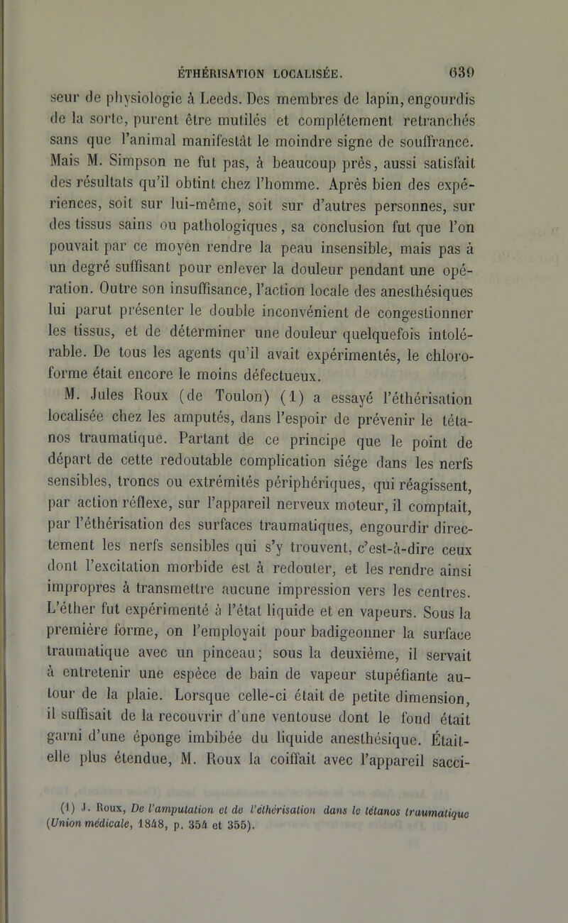 seiir de jDhysiologie à Leeds. Des membres de lapin, engourdis de la sorte, purent être mutilés et complètement retranchés sans que l'animal manifestât le moindre signe de souffrance. Mais M. Simpson ne fut pas, à beaucoup près, aussi satisfeit des résultats qu'il obtint chez l'homme. Après bien des expé- riences, soit sur lui-môme, soit sur d'autres personnes, sur des tissus sains ou pathologiques, sa conclusion fut que l'on pouvait par ce moyen rendre la peau insensible, mais pas à un degré suffisant pour enlever la douleur pendant une opé- ration. Outre son insuffisance, l'action locale des aneslhésiques lui parut présenter le double inconvénient de congestionner les tissus, et de déterminer une douleur quelquefois intolé- rable. De tous les agents qu'il avait expérimentés, le chloro- forme était encore le moins défectueux. M. Jules Roux (de Toulon) (1) a essayé l'éthérisation locahsée chez les amputés, dans l'espoir de prévenir le téta- nos traumatique. Partant de ce principe que le point de départ de cette redoutable complication siège dans les nerfs sensibles, troncs ou extrémités périphériques, qui réagissent, par action réflexe, sur l'appareil nerveux moteur, il comptait, par l'éthérisation des surfaces traumatiques, engourdir direc- tement les nerfs sensibles qui s'y trouvent, c'est-à-dire ceux dont l'excitation morbide est à redouter, et les rendre ainsi impropres à transmettre aucune impression vers les centres. L'éther fut expérimenté à l'état liquide et en vapeurs. Sous la première forme, on l'employait pour badigeonner la surface traumatique avec un pinceau; sous la deuxième, il servait à entretenir une espèce de bain de vapeur stupéfiante au- tour de la plaie. Lorsque celle-ci était de petite dimension, il suffisait de la recouvrir d'une ventouse dont le fond était garni d'une éponge imbibée du hquide anesthésique. Était- elle plus étendue, M. Roux la coiffait avec l'appareil sacci- (1) .1. Roux, De l'amputation et de l'éthérisation dans le tétanos traumatique {Union médicale, 1848, p. 354 et 355).