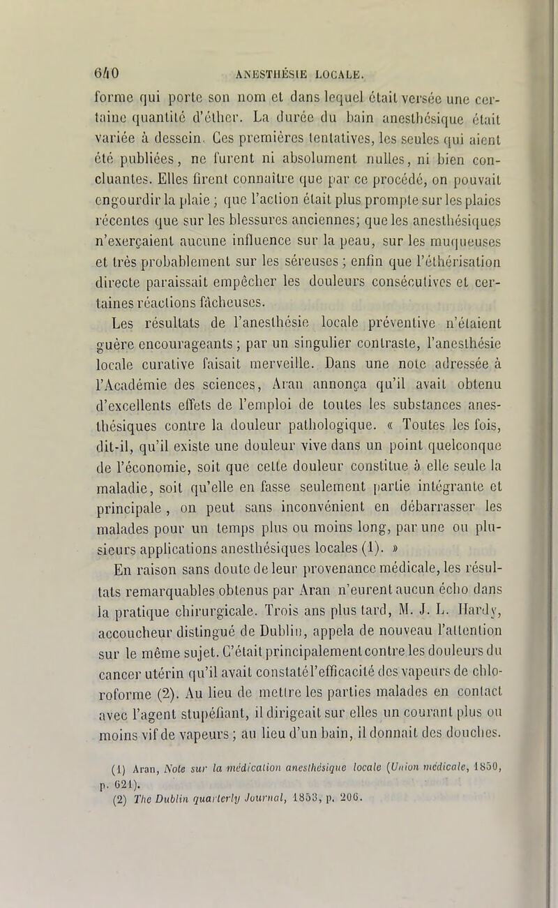 forme qui porte son nom et dans lequel était versée une cer- taine quantité d'éllier. La durée du bain anesthcsique était variée à dessein. Ces premières tentatives, les seules qui aient été publiées, ne furent ni absolument nulles, ni bien con- cluantes. Elles firent connaître que par ce procédé, on pouvait engourdir la plaie ; que l'action était plus prompte sur les plaies récentes que sur les blessures anciennes; que les aneslhésiques n'exerçaient aucune influence sur la peau, sur les muqueuses et très probablement sur les séreuses ; enfin que l'éthérisation directe paraissait empêcber les douleurs consécutives et cer- taines réactions fâcheuses. Les résultats de l'anesthcsie locale préventive n'étaient guère encourageants ; par un singulier contraste, l'anesthésie locale curative faisait merveille. Dans une noie adressée à l'Académie des sciences, Aran annonça qu'il avait obtenu d'excellents effets de l'emploi de toutes les substances anes- thésiques contre la douleur pathologique. « Toutes les fois, dit-il, qu'il existe une douleur vive dans un point quelconque de l'économie, soit que celte douleur constitue à elle seule la maladie, soit qu'elle en fasse seulement partie intégrante et principale , on peut sans inconvénient en débarrasser les malades pour un temps plus ou moins long, par une ou plu- sieurs appHcations aneslhésiques locales (1). » En raison sans doute de leur provenance médicale, les résul- tats remarquables obtenus par Aran n'eurent aucun écho dans la pratique chirurgicale. Trois ans plus lard, M. J. L. Hardy, accoucheur distingué de Dublii), appela de nouveau l'attention sur le même sujet. C'était principalementcontre les douleurs du cancer utérin qu'il avait conslalérefficacité des vapeurs de chlo- roforme (2). Au lieu do metlre les parties malades en conlacl avec l'agent stupéfiant, il dirigeait sur elles un courant plus ou moins vif de vapeurs ; au lieu d'un bain, il donnait des douches. (1) Aran, Noie sur la incdicalion aneslhàsique locale {Union médicale, 1850, p. G21). (2) The Dublin quai lerly Journal, 1853, p. 20G.