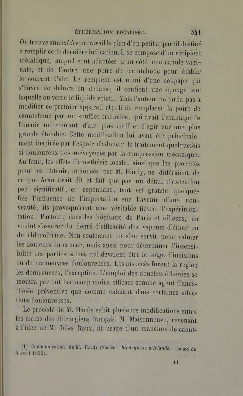 On trouve annexé à son travail le plan d'un petit appareil destiné à remplir cette dernière indication. Il se compose d'un récipient métallique, auquel sont adaptées d'un côté une canule vagi- nale, et de l'autre une poire de caoutchouc pour établir le courant d'air. Le récipient est muni d'une soupape qui s'ouvre de dehors en dedans; il contient une éponge sur laquelle on verse le liquide volatil. Mais l'auteur ne larda pas à modifier ce premier appareil (1). Il fit remplacer la poire de caoutchouc par un soufflet ordinaire, qui avait l'avantage de fournir un courant d'air plus actif et d'agir sur une plus grande étendue. Cette modification lui avait été principale- ment inspirée par l'espoir d'adoucir le traitement quelquefois si douloureux des anévrysmes par la compression mécanique. Au fond, les effets d'anesthésie locale, ainsi que les procédés pour les obtenir, annoncés par M. Hardy, ne difléraient de ce que Aran avait dit et fait que par un détail d'exécution peu significatif, et cependant, tant est grande quelque- fois l'intluence de l'importation sur l'avenir d'une nou- veauté, ils provoquèrent une véritable fièvre d'expérimen- tation. Partout, dans les hôpitaux de Paris et ailleurs, on voulut s'assurer du degré d'efficacité des vapeurs d'élher ou de chloroforme. Non-seulement on s'en servit pour calmer les douleurs du cancer, mais aussi pour déterminer l'insensi- bilité des parties saines qui devaient être le siège d'incisions ou de manœuvres douloureuses. Les insuccès furent la règle; les demi-succès, l'exception. L'emploi des douches éthérées se montra partout beaucoup moins efficace comme agent d'anes- thésie préventive que comme calmant dans certaines affec- tions douloureuses. Le procédé de M. Hardy subit plusieurs modifications entre les mains des chirurgiens français. M. Maisonneuve, revenant à l'idée de M. Jules Roux, fit usage d'un manchon de caout- (i) Communicalion de ÛL UaTi!}! (Socictd chirurgicalo d'Irlande, séance du 8 avril 1853).