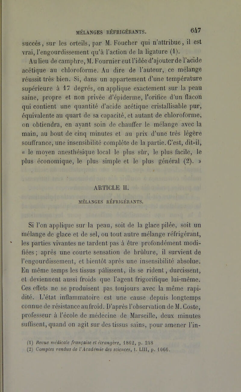 MÉLANGES RÉFRIGÉRANTS. oZl7 succès, sur les orteils, par M, Foucher qui n'attribue, il est vrai, l'engourclissement qu'à l'action de la ligature (1). Au lieu de camphre, M. Fournier eut l'idée d'ajouter de l'acide acétique au chloroforme. Au dire de l'auteur, ce mélange réussit très bien. Si, dans un appartement d'une température supérieure à 17 degrés, on applique exactement sur la peau saine, propre et non privée d'épiderme, l'orifice d'un flacon qui contient une quantité d'acide acétique cristallisable pur, équivalente au quart de sa capacité, et autant de chloroforme, on obtiendra, en ayant soin de chauffer le mélange avec la main, au bout de cinq minutes et au prix d'une très légère soulTrance, une insensibilité complète de la partie. C'est, dit-il, « le moyen anesthésique local le plus sûr, le plus facile, le plus économique, le plus simple et le plus général (2). » ARTICLE II. MÉLANGES RÉFRIGÉRANTS. Si l'on applique sur la peau, soit de la glace pilée, soit un mélange de glace et de sel, ou tout autre mélange réfrigérant, les parties vivantes ne tardent pas à être profondément modi- fiées ; après une courte sensation de brûlure, il survient de l'engourdissement, et bientôt après une insensibilité absolue. En même temps les tissus pâlissent, ils se rident, durcissent, et deviennent aussi froids que l'agent frigorifique lui-même. Ces efl'ets ne se produisent pas toujours avec la même rapi- dité. L'état inflammatoire est une cause depuis longtemps connue de résistance au froid. D'après l'observation de M. Coste, professeur à l'école de médecine de Marseille, deux minutes suflisent, quand on agit sur des tissus sains, pour amener l'in- fl) Itevue tnédicale française cl élratigère, 18G2, p. 2li8