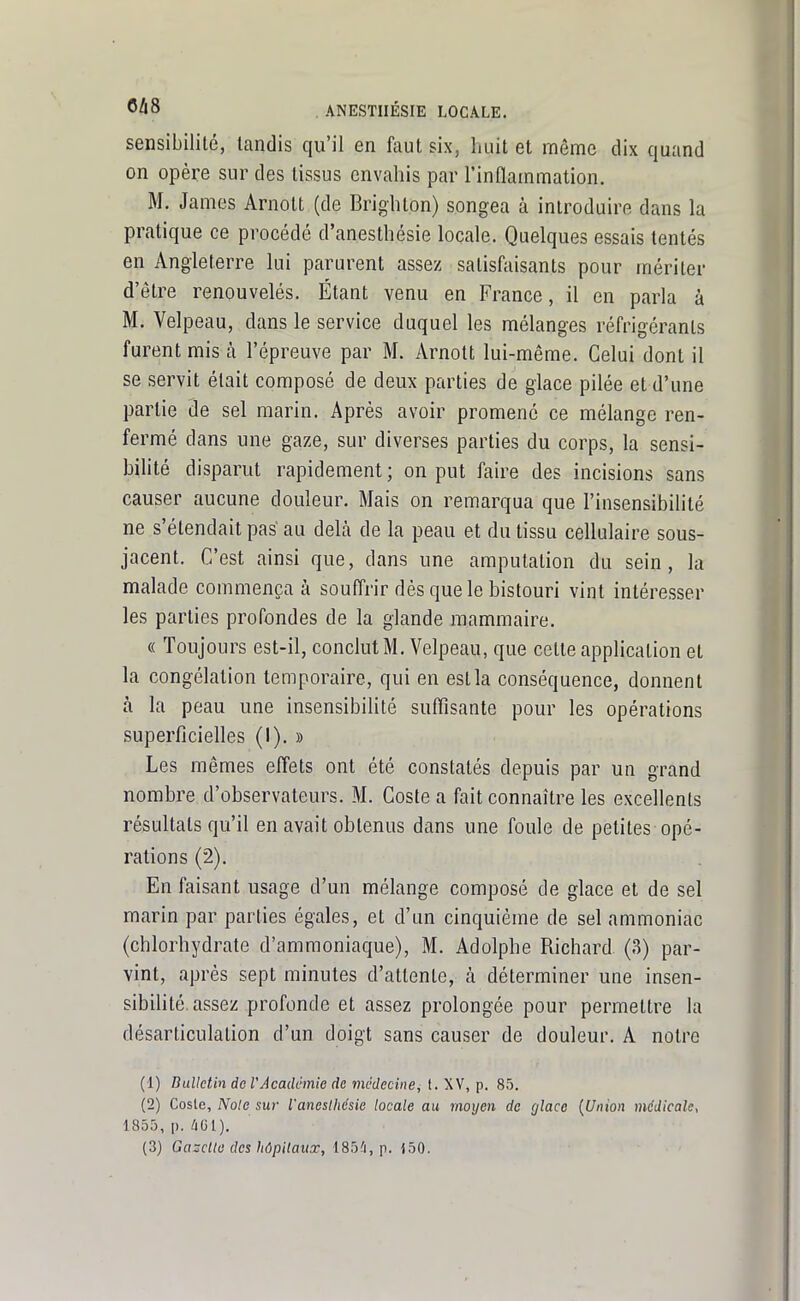 sensibilité, tandis qu'il en faut six, huit et môme dix quand on opère sur des tissus envahis par l'inflammation. M. James Arnott (de Brighton) songea à introduire dans la pratique ce procédé d'anesthésie locale. Quelques essais tentés en Angleterre lui parurent assez satisfaisants pour mériter d'être renouvelés. Étant venu en France, il en parla à M. Velpeau, dans le service duquel les mélanges réfrigérants furent mis à l'épreuve par M. Arnott lui-même. Celui dont il se servit était composé de deux parties de glace pilée et d'une partie 3e sel marin. Après avoir promené ce mélange ren- fermé dans une gaze, sur diverses parties du corps, la sensi- bilité disparut rapidement ; on put faire des incisions sans causer aucune douleur. Mais on remarqua que l'insensibilité ne s'étendait pas au delà de la peau et du tissu cellulaire sous- jacent. C'est ainsi que, dans une amputation du sein, la malade commença à soufl'rir dès que le bistouri vint intéresser les parties profondes de la glande mammaire. « Toujours est-il, conclut M. Velpeau, que cette application et la congélation temporaire, qui en est la conséquence, donnent à la peau une insensibilité suflîsante pour les opérations superficielles (I). » Les mêmes effets ont été constatés depuis par un grand nombre d'observateurs. M. Coste a fait connaître les excellents résultats qu'il en avait obtenus dans une foule de petites opé- rations (2). En faisant usage d'un mélange composé de glace et de sel marin par parties égales, et d'un cinquième de sel ammoniac (chlorhydrate d'ammoniaque), M. Adolphe Richard (3) par- vint, après sept minutes d'attente, à déterminer une insen- sibilité, assez profonde et assez prolongée pour permettre la désarticulation d'un doigt sans causer de douleur. A notre (1) Bulletin de VAcadèmie de médecine, t. XV, p. 85. (2) Cosle, Noie sur l'aneslhcsie locale au moyen de glace {Union médicale, 1855, p. ^Gl).