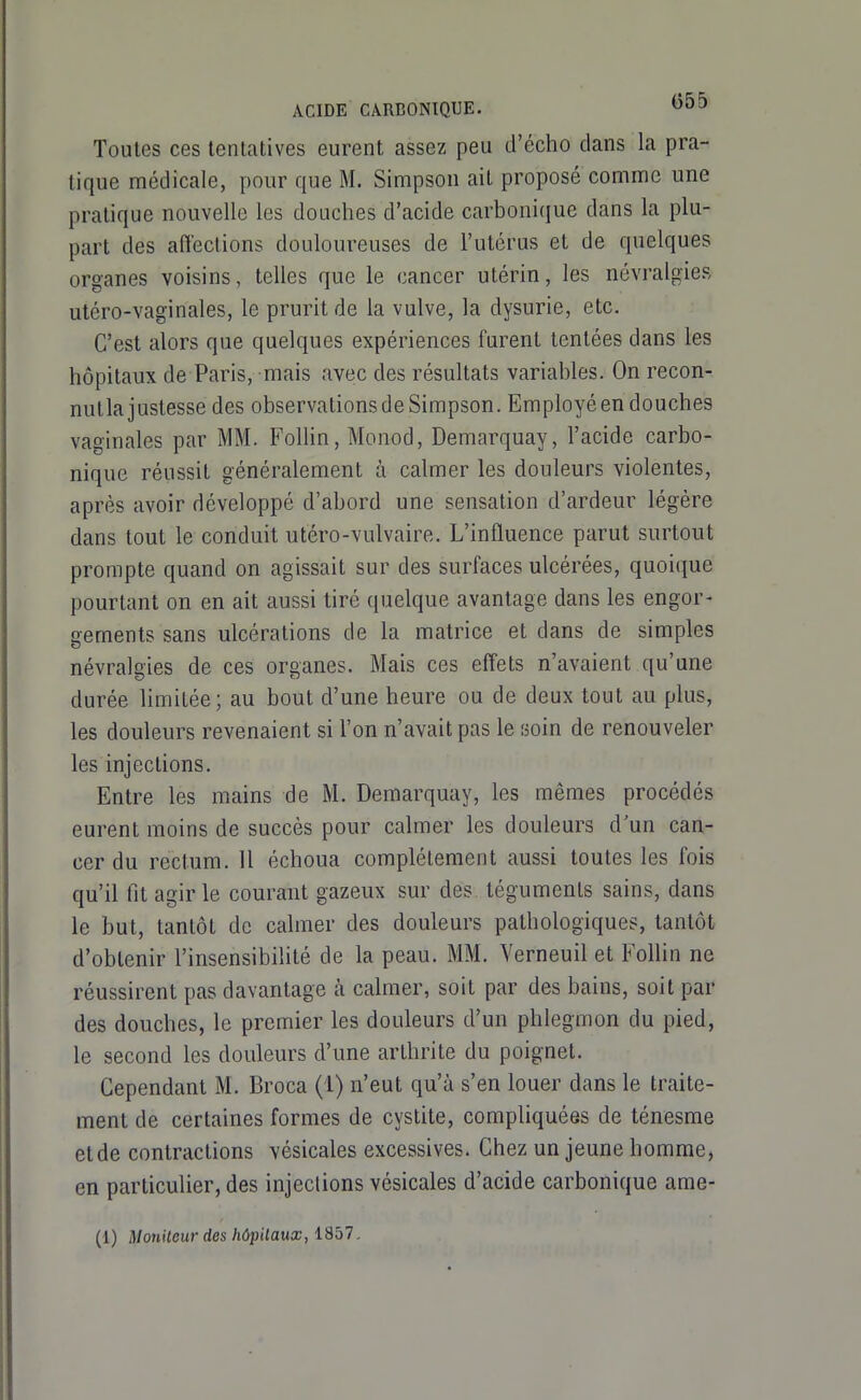 Toutes ces tentatives eurent assez peu d'écho dans la pra- tique médicale, pour que M. Simpson ait proposé comme une pratique nouvelle les douches d'acide carbonique dans la plu- part des affections douloureuses de l'utérus et de quelques organes voisins, telles que le cancer utérin, les névralgies utéro-vaginales, le prurit de la vulve, la dysurie, etc. C'est alors que quelques expériences furent tentées dans les hôpitaux de Paris, mais avec des résultats variables. On recon- nutla justesse des observations de Simpson. Employé en douches vaginales par MM. FolUn, Monod, Demarquay, l'acide carbo- nique réussit généralement à calmer les douleurs violentes, après avoir développé d'abord une sensation d'ardeur légère dans tout le conduit utéro-vulvaire. L'influence parut surtout prompte quand on agissait sur des surfaces ulcérées, quoique pourtant on en ait aussi tiré quelque avantage dans les engor- gements sans ulcérations de la matrice et dans de simples névralgies de ces organes. Mais ces effets n'avaient qu'une durée limitée; au bout d'une heure ou de deux tout au plus, les douleurs revenaient si l'on n'avait pas le soin de renouveler les injections. Entre les mains de M. Demarquay, les mêmes procédés eurent moins de succès pour calmer les douleurs d un can- cer du rectum. 11 échoua complètement aussi toutes les fois qu'il fit agir le courant gazeux sur des téguments sains, dans le but, tantôt de calmer des douleurs pathologiques, tantôt d'obtenir l'insensibilité de la peau. MM. Yerneuil et Follin ne réussirent pas davantage à calmer, soit par des bains, soit par des douches, le premier les douleurs d'un phlegmon du pied, le second les douleurs d'une arthrite du poignet. Cependant M. Broca (1) n'eut qu'à s'en louer dans le traite- ment de certaines formes de cystite, compliquées de ténesme et de contractions vésicales excessives. Chez un jeune homme, en particulier, des injections vésicales d'acide carbonique ame- (1) Moniteur des hôpitaux, 1857.