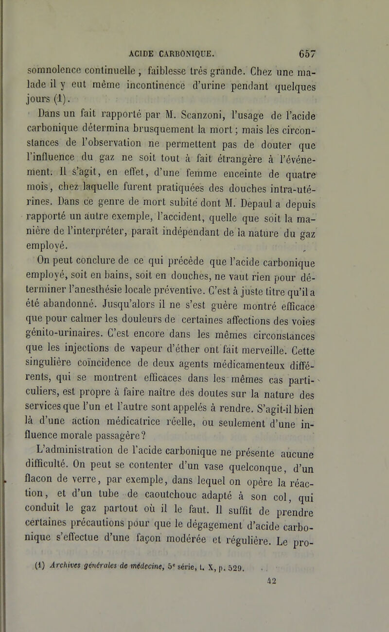 somnolence continuelle , faiblesse Irès grande. Chez une ma- lade il y eut même incontinence d'urine pendant quelques jours (1). Dans un fait rapporté par M. Scanzoni, l'usage de l'acide carbonique détermina brusquement la mort ; mais les circon- stances de l'observation ne permettent pas de douter que l'influence du gaz ne soit tout à fait étrangère à l'événe- ment. Il s'agit, en effet, d'une femme enceinte de quatre mois, chez laquelle furent pratiquées des douches intra-uté- rines. Dans ce genre de mort subite dont M. Depaul a depuis rapporté un autre exemple, l'accident, quelle que soit la ma- nière de l'interpréter, paraît indépendant de la nature du gaz employé. On peut conclure de ce qui précède que l'acide carbonique employé, soit en bains, soit en douches, ne vaut rien pour dé- terminer l'anesthésie locale préventive. C'est à juste titre qu'il a été abandonné. Jusqu'alors il ne s'est guère montré efficace que pour calmer les douleurs de certaines affections des voies génito-urinaires. C'est encore dans les mêmes circonstances que les injections de vapeur d'éther ont fait merveille. Cette singulière coïncidence de deux agents médicamenteux diffé- rents, qui se montrent efficaces dans les mêmes cas parti-^ culiers, est propre à faire naître des doutes sur la nature des services que l'un et l'autre sont appelés à rendre. S'agit-il bien là d'une action médicalrice réelle, ou seulement d'une in- fluence morale passagère? L'administration de l'acide carbonique ne présente aucune difficulté. On peut se contenter d'un vase quelconque, d'un flacon de verre, par exemple, dans lequel on opère la réac- tion, et d'un tube de caoutchouc adapté à son col, qui conduit le gaz partout où il le faut. Il suffit de prendre certaines précautions pour que le dégagement d'acide carbo- nique s'efl'ectue d'une façon modérée et régulière. Le pro- (1) Archives générales de médecine, 5 série, l. X, p. 529. 42