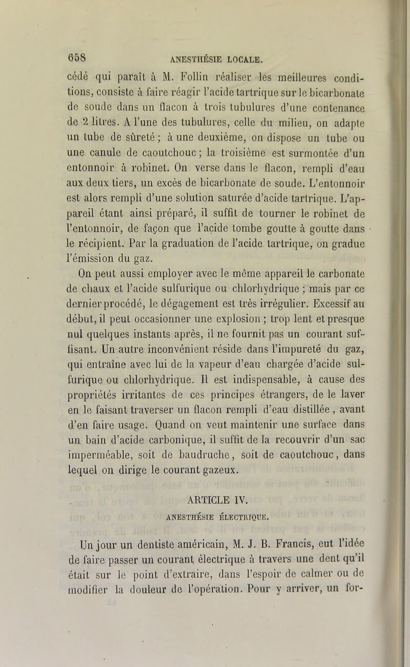 cédé qui paraît à M. Follin réaliser les meilleures condi- tions, consiste à faire réagir l'acide tartrique sur le bicarbonate de soude dans un flacon à trois tubulures d'une contenance de 2 litres. A l'une des tubulures, celle du milieu, on adapte un tube de sûreté ; à une deuxième, on dispose un tube ou une canule de caoutchouc ; la troisième est surmontée d'un entonnoir à robinet. On verse dans le flacon, rempli d'eau aux deux tiers, un excès de bicarbonate de soude. L'entonnoir est alors rempli d'une solution saturée d'acide tartrique. L'ap- pareil étant ainsi préparé, il suffit de tourner le robinet de l'entonnoir, de façon que l'acide tombe goutte à goutte dans le récipient. Par la graduation de l'acide tartrique, on gradue l'émission du gaz. On peut aussi employer avec le même appareil le carbonate de chaux et l'acide sulfurique ou chlorhydrique ; mais par ce dernier procédé, le dégagement est très irrégulier. Excessif au début, il peut occasionner une explosion ; trop lent et presque nul quelques instants après, il ne fournit pas un courant suf- fisant. Un autre inconvénient réside dans l'impureté du gaz, qui entraîne avec lui de la vapeur d'eau chargée d'acide sul- furique ou chlorhydrique. Il est indispensable, à cause des propriétés irritantes de ces principes étrangers, de le laver en le faisant traverser un flacon rempli d'eau distiflée, avant d'en faire usage. Quand on veut maintenir une surface dans un bain d'acide carbonique, il suffit de la recouvrir d'un sac imperméable, soit de baudruche, soit de caoutchouc, dans lequel on dirige le courant gazeux. ARTICLE IV. ANESTHÉSIE ÉLECTRIQUE. Un jour un dentiste américain, M. J. B. Francis, eut l'idée de faire passer un courant électrique à travers une dent qu'il était sur le point d'extraire, dans l'espoir de calmer ou de modifier la douleur de l'opération. Pour y arriver, un for-