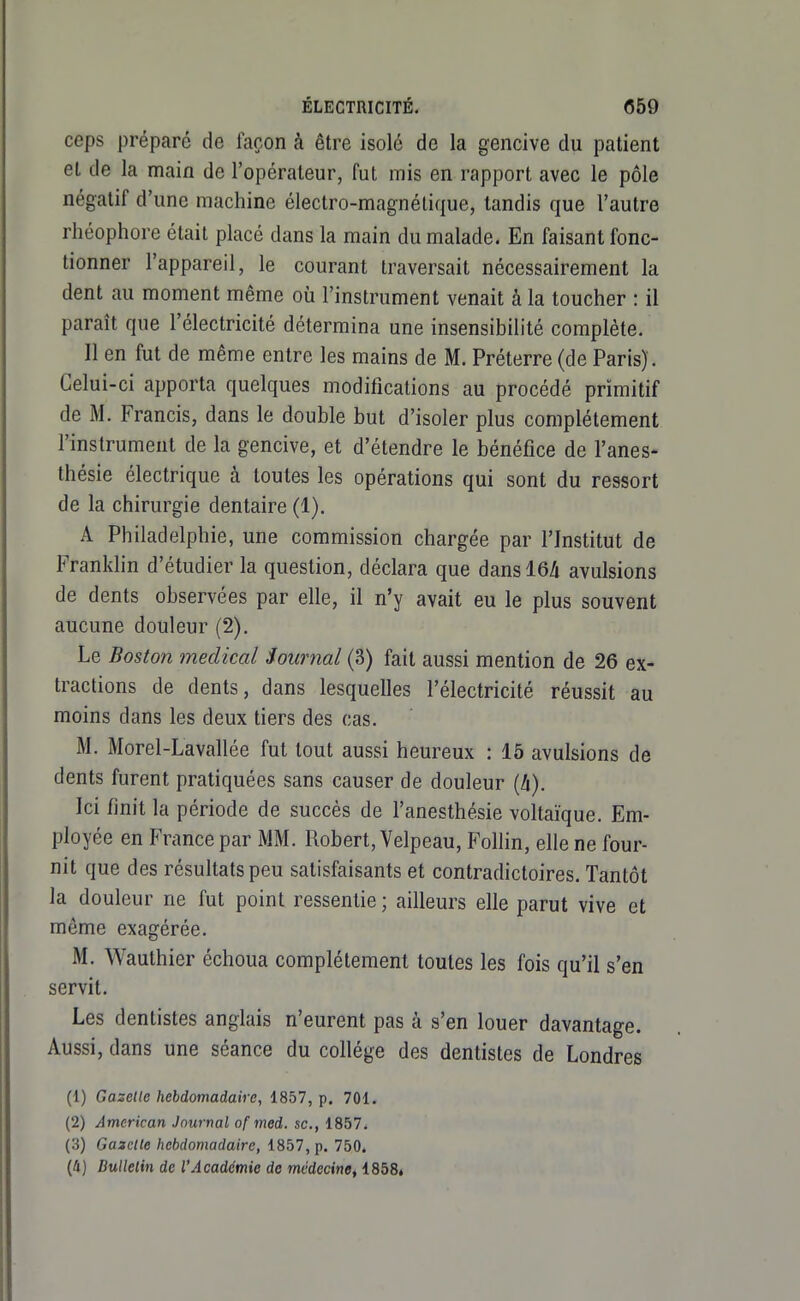 ceps préparé de façon à être isolé de la gencive du patient et de la main de l'opérateur, fut mis en rapport avec le pôle négatif d'une machine électro-magnétique, tandis que l'autre rhéophore était placé dans la main du malade. En faisant fonc- tionner l'appareil, le courant traversait nécessairement la dent au moment même où l'instrument venait à la toucher : il paraît que l'électricité détermina une insensibilité complète. Il en fut de même entre les mains de M. Préterre (de Paris). Celui-ci apporta quelques modifications au procédé primitif de M. Francis, dans le double but d'isoler plus complètement l'instrument de la gencive, et d'étendre le bénéfice de l'anes- thésie électrique à toutes les opérations qui sont du ressort de la chirurgie dentaire (1). A Philadelphie, une commission chargée par l'Institut de Franklin d'étudier la question, déclara que dansl6/i avulsions de dents observées par elle, il n'y avait eu le plus souvent aucune douleur (2). Le Boston médical Sournal (3) fait aussi mention de 26 ex- tractions de dents, dans lesquelles l'électricité réussit au moins dans les deux tiers des cas. M. Morel-Lavallée fut tout aussi heureux : 15 avulsions de dents furent pratiquées sans causer de douleur {h). Ici finit la période de succès de l'anesthésie voltaïque. Em- ployée en France par MM. Robert, Velpeau, Follin, elle ne four- nit que des résultats peu satisfaisants et contradictoires. Tantôt la douleur ne fut point ressentie; ailleurs elle parut vive et même exagérée. M. Wauthier échoua complètement toutes les fois qu'il s'en servit. Les dentistes anglais n'eurent pas à s'en louer davantage. Aussi, dans une séance du collège des dentistes de Londres (1) Gazelle hebdomadaire, 1857, p. 701. (2) American Journal of med. se., 1857. (3) Gabelle hebdomadaire, 1857, p. 750. (4) Bulletin de l'Académie de médecine, 1858»