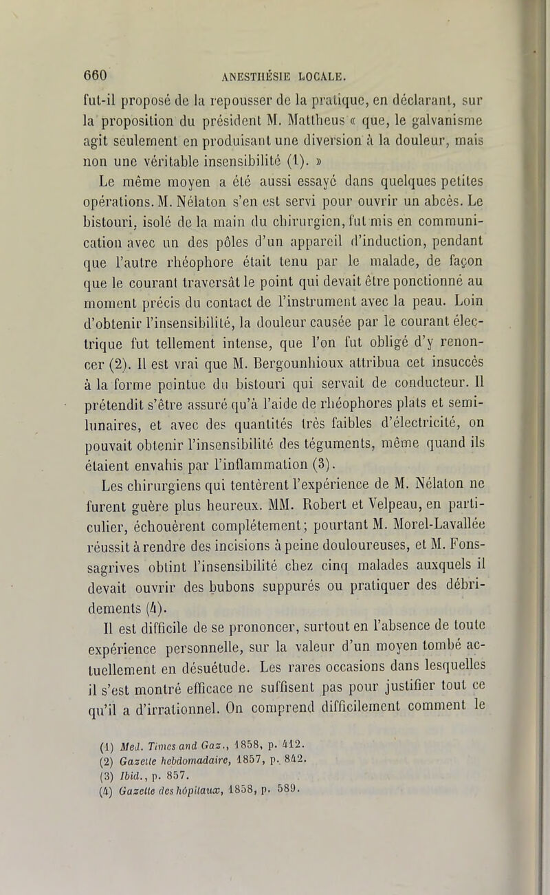 fut-il proposé de la repousser de la pratique, en déclarant, sur la proposition du président M. Mallheus « que, le galvanisme agit seulement en produisant une diversion à la douleur, mais non une véritable insensibilité (1). » Le même moyen a été aussi essayé dans quelques petites opérations. M. Nélaton s'en est servi pour ouvrir un abcès. Le bistouri, isolé de la main du cbirurgicn, fut mis en communi- cation avec un des pôles d'un appareil d'induction, pendant que l'autre rhéophore était tenu par le malade, de façon que le courant traversât le point qui devait être ponctionné au moment précis du contact de l'instrument avec la peau. Loin d'obtenir l'insensibilité, la douleur causée par le courant élec- trique fut tellement intense, que l'on fut obligé d'y renon- cer (2). Il est vrai que M. Bergounhioux attribua cet insuccès à la forme pointue du bistouri qui servait de conducteur. Il prétendit s'être assuré qu'à l'aide de rbéophores plats et semi- lunaires, et avec des quantités très faibles d'électricité, on pouvait obtenir l'insensibilité des téguments, même quand ils étaient envahis par l'inflammation (3). Les chirurgiens qui tentèrent l'expérience de M. Nélaton ne furent guère plus heureux. MM. Robert et Velpeau, en parti- cuher, échouèrent complètement; pourtant M. Morel-Lavallée réussit à rendre des incisions à peine douloureuses, et M. Fons- sagrives obtint l'insensibilité chez cinq malades auxquels il devait ouvrir des bubons suppurès ou pratiquer des débri- dements (A). Il est difficile de se prononcer, surtout en l'absence de toute expérience personnelle, sur la valeur d'un moyen tombé ac- tuellement en désuétude. Les rares occasions dans lesquelles il s'est montré efficace ne suffisent pas pour justifier tout ce qu'il a d'irrationnel. On comprend difficilement comment le (1) Med. Times and Gas., 1858, p. 412. (2) Gazelle hebdomadaire, 1857, p., 842. (3) Ibid., p. 857. (4) Gazelle deshôpitaux, i^o8, p. 589.