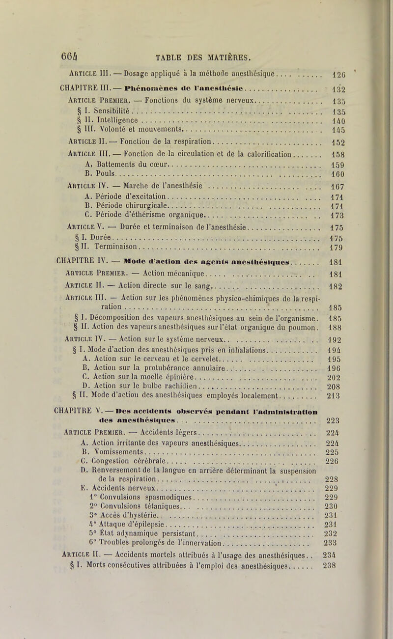 Article III.—Dosage appliqué à la méthofle aneslliôsique 12G CHAPITRE III.— IMtcnomèncs do l'ancttUiéslc 132 Article Premier. — Fonctions du système nerveux 135 § I. Sensibilité 13,^ S II. Intelligence liO § III. Volonté et mouvements 1^5 Article II.— Fonction de la respiration 152 Article III. — Fonction de la circulation et de la calorification 158 A. Battements du cœur 159 B. Pouls 160 Article IV. — Marche de l'anestiiésie ; 167 A. Période d'excitation 171 B. Période chirurgicale 171 C. Période d'éthérisme organique 173 Article V. — Durée et terminaison de l'anesthésie 175 § I. Durée , 175 §11. Terminaison I79 CHAPITRE IV. — Itlodc d'nction des ngcnts ancstliésiqiics 181 Article Premier. — Action mécanique 181 Article II. — Action directe sur le sang 182 Article 111. — Action sur les phénomènes physico-chimiques de la respi- ration 185 § I. Décomposition des vapeurs aiiesthésiques au sein de l'organisme. 185 § II. Action des vapeurs anesthésiques sur l'état organique du poumon. 188 Article IV. — Action sur le système nerveux 192 § I. Mode d'action des anesthésiques pris en inhalations 194 A. Action sur le cerveau et le cervelet 195 B. Action sur la protubérance annulaire 196 C. Action sur la moelle épinière 202 D. Action sur le bulbe rachidien 208 § II. Mode d'action des anesthésiques employés localement 213 CHAPITRE V. — ncs accidents observés pendant radnilniotrntlon des ancstliésif|ues. 223 Article Premier. — Accidents légers 224 A. Action irritante des vapeurs anesthésiques 224 B. Vomissements 225 C. Congestion cérébrale 22G D. Renversement de la langue en arrière déterminant la suspension delà respiration , 228 E. Accidents nerveux ' 229 1° Convulsions spasmodiques 229 2° Convulsions tétaniques 230 3° Accès d'hystérie 231 4 Attaque d'épilepsie 231 5 État adynamique persistant 232 6° Troubles prolongés de l'innervation 233 Article II. — Accidents mortels attribués à l'usage des anesthésiques.. 234 § I. Morts consécutives attribuées à l'emploi des anesthésiques 238