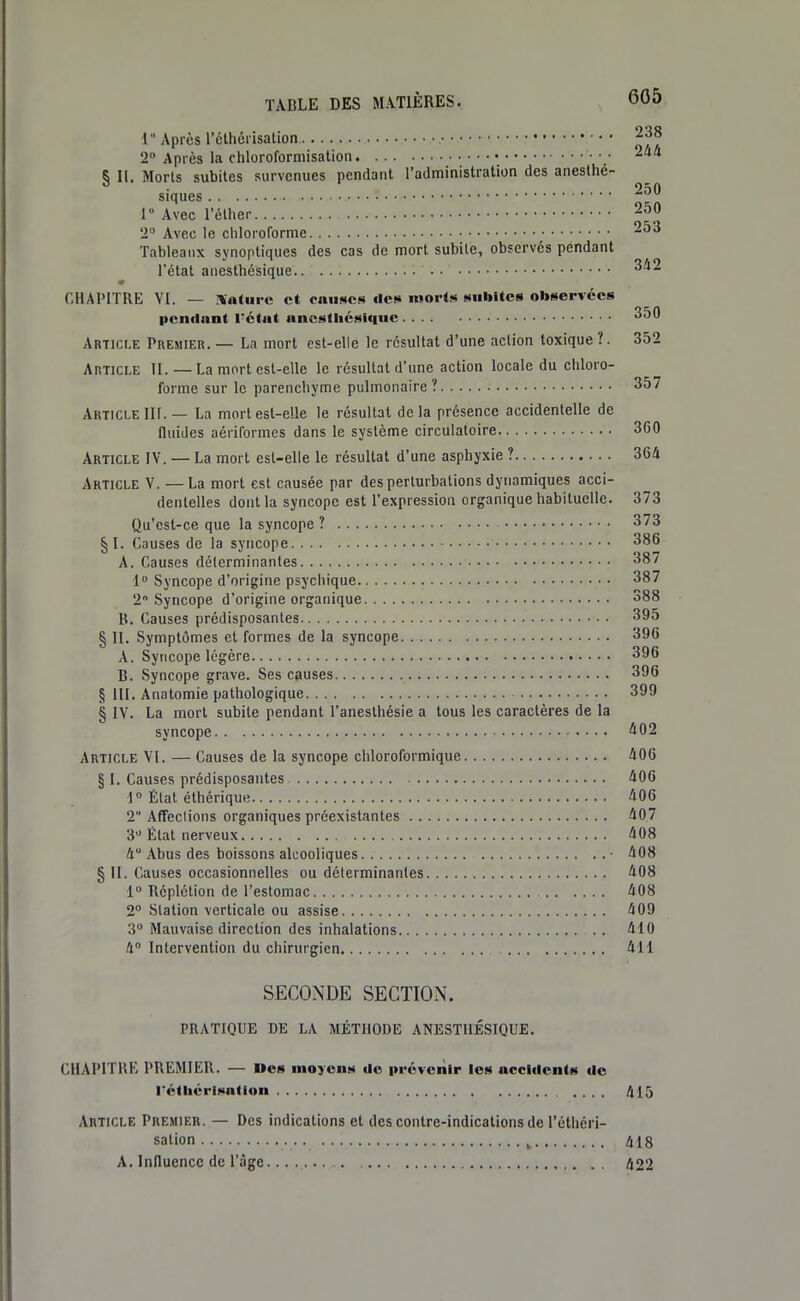 1 Après l'clhérisation 238 2» Après la chloroformisalion • ^^ § 11. Morts subites survenues pendant l'administration des aneslhé- siles 250 1° Avec l'élher 2 Avec le chloroforme 253 Tableaux synoptiques des cas de mort subite, observés pendant l'état anesthésique : ■ ;. ' 342 * CHAPITRE VI. — Xatiiic et rnii!«c!< «les morts MiUltes observées pendant rétnt anesthésique 350 Article Premier. — La mort est-elle le résultat d'une action toxique ?. 352 Article II. — La mort est-elle le résultat d'une action locale du chloro- forme sur le parenchyme pulmonaire? 357 Article Ilf.— La mort est-elle le résultat delà présence accidentelle de fluides aériformes dans le système circulatoire 360 Article IV. — La mort esl-elle le résultat d'une asphyxie ? 364 Article V. —La mort est causée par des perturbations dynamiques acci- dentelles dont la syncope est l'expression organique habituelle. 373 Qu'est-ce que la syncope ? 373 §1. Causes de la syncope 386 A. Causes déterminantes 387 1 Syncope d'origine psychique 387 2 Syncope d'origine orgatiique 388 B. Causes prédisposantes 395 § II. Symptômes et formes de la syncope 396 A. Syncope légère 396 B. Syncope grave. Ses causes 396 § III. Anatomie pathologique 399 § IV. La mort subite pendant l'aneslhésie a tous les caractères de la syncope ^02 Article VI. — Causes de la syncope chloroformique 406 § 1. Causes prédisposantes 406 1» État éthérique 406 2 Affections organiques préexistantes 407 3 État nerveux 408 4 Abus des boissons alcooliques ■ 408 § II. Causes occasionnelles ou déterminantes 408 1 Réplélion de l'estomac 408 2° Station verticale ou assise 409 3» Mauvaise direction des inhalations .. 410 4 Intervention du chirurgien 411 SECONDE SECTION. PRATIQUE DE LA MÉTHODE ANESTHÉSIQUE, CHAPITRÉ PREMIER. — Ues moyens de prévenir les accidents de rétliérlsation 415 Article Premier. — Des indications et des contre-indications de l'éthéri- salion ^ 418 A. Influence de l'âge... 422