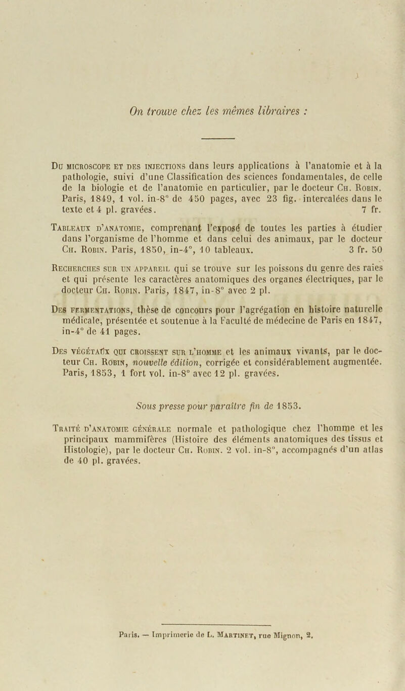 On trouve chez les mêmes libraires : Do MICROSCOPE ET DES INJECTIONS (lans IcuTS applications à l’anatomie et à la pathologie, suivi d’une Classification des sciences fondamentales, de celle de la biologie et de l’anatomie en particulier, par le docteur Cii. Rodin. Paris, 1849, 1 vol. in-8 de 430 pages, avec 23 fig. intercalées dans le texte et4 pl. gravées. 7 fr. Tabi.eàdx d’anatomie, comprenant l’cxpogé de toutes les parties h étudier dans l’organisme de l’homme et dans celui des animaux, par le docteur Cii. Robin. Paris, 1850, in-4°, 10 tableaux. 3 fr. 50 Reciiebciies sur un appareil qui se trouve sur les poissons du genre des raies et qui présente les caractères anatomiques des organes électriques, par le docteur Cii. Robin. Paris, 1847, in-8 avec 2 pl. Des fermentations, thèse de concours pour l’agrégation en histoire naliirellc médicale, présentée et soutenue à la Faculté de médecine de Paris en 1847, in-4 de 41 pages. Des vÉGÉTAflx qui croissent sur l’homme et les animaux vivants, par le doc- teur Ch. Robin, nouvelle édition, corrigée et considérablement augmentée. Paris, 1833, 1 fort vol. in-8 avec 12 pl. gravées. Sous presse pour paraître fin de 1833. Traité d’anatomie générale normale et pathologique chez l’homme et les principaux mammifères (Histoire des éléments anatomiques des tissus et Histologie), par le docteur Ch. Robin. 2 vol. in-8, accompagnés d’un allas de 40 pi. gravées.