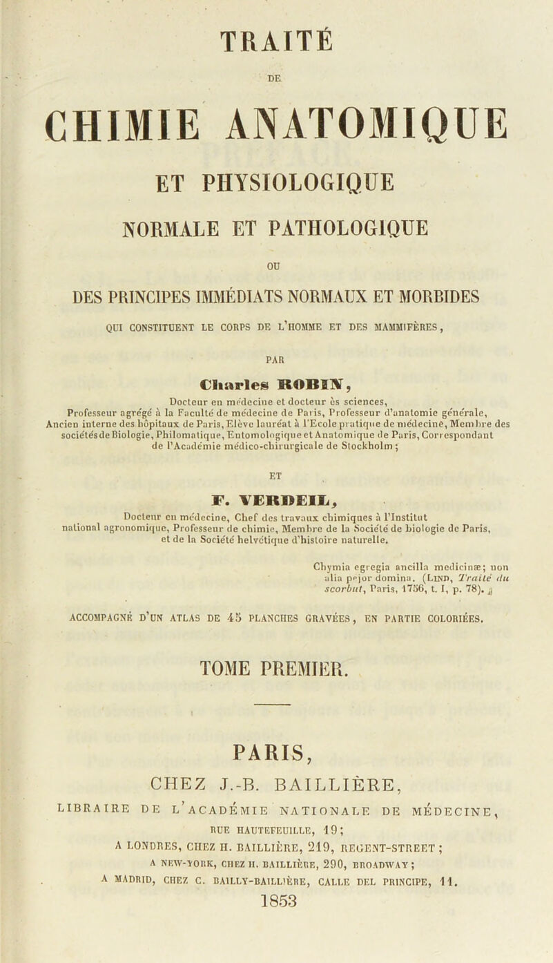 DE CHIMIE ANATOMIQUE ET PHYSIOLOGIQUE NORMALE ET PATHOLOGIQUE OD DES PRINCIPES IMMÉDIATS NORMAUX ET MORBIDES QUI CONSTITUENT LE CORPS DE l’hOMME ET DES MAMMIFÈRES, PAR Cliarle» ROBIlf, Docteur en médecine et docteur ès sciences, Professeur agrégé à la Faculté de médecine de Paris, Professeur d’anatomie générale. Ancien interne des hôpitaux de Paris, Fdève lauréat à l'Ecole pralif|iie de médecine, Memhre des sociétés de Biologie, Philomatique, Entomologiquect Anatomique de Paris, Correspondant de l’Académie médico-chirurgicale de Stockholm; ET F. FEKRElIi^ Docteur ou médecine. Chef des travaux chimiques à l’Institut national agronomir|uc. Professeur de chimie. Membre de la Société de biologie de Paris, et de la Société helvétique d’histoire naturelle. Chymia egregia ancilla medicinæ; non alia pejor domina. (Lind, Traité du scorbut, Paris, 17ii6, t. I, p. 78). ACCOMPAGNÉ d’üN ATLAS DE 45 PLANCHES GRAVÉES, EN PARTIE COLORIÉES. TOME PREMIER. PARIS, CHEZ J.-B. BAILLIÈRE, LIBRAIRE DE l’aCADÉmIE NATIONALE DE MEDECINE, RUE HAUTEFEÜILLE, 19; A LONDRES, CHEZ H. BAILLIÈRE, ‘219, REGENT-STREET ; A NHW-YOItK, CHEZ II. BAILLIÈRE, 290, BROADWAY; A MADRID, CHEZ C. BAlLLY-BAILLtÈRE, CALLE DEL PRINCIPE, 11. 1853