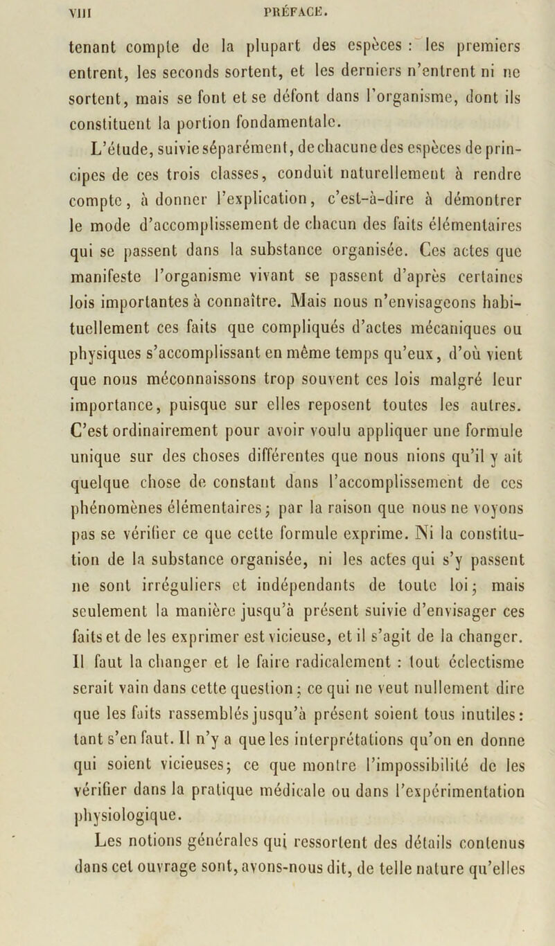 tenant compte de la plupart des espèces r'^les premiers entrent, les seconds sortent, et les derniers n’entrent ni ne sortent, mais se font et se défont dans l’organisme, dont ils constituent la portion fondamentale. L’étude, suivie séparément, de chacune des espèces de prin- cipes de ces trois classes, conduit naturellement à rendre compte, adonner l’explication, c’est-à-dire à démontrer le mode d’accomplissement de chacun des faits élémentaires qui se passent dans la substance organisée. Ces actes que manifeste l’organisme vivant se passent d’après certaines lois importantes à connaître. Mais nous n’envisageons habi- tuellement ces faits que compliqués d’actes mécaniques ou physiques s’accomplissant en même temps qu’eux, d’où vient que nous méconnaissons trop souvent ces lois malgré leur importance, puisque sur elles reposent toutes les autres. C’est ordinairement pour avoir voulu appliquer une formule unique sur des choses différentes que nous nions qu’il y ait quelque chose do constant dans l’accomplissement de ces phénomènes élémentaires j par la raison que nous ne voyons pas se vérilier ce que cette formule exprime. Ni la constitu- tion de la substance organisée, ni les actes qui s’y passent ne sont irréguliers et indépendants de toute loij mais seulement la manière jusqu’à présent suivie d’envisager ces faits et de les exprimer est vicieuse, et il s’agit de la changer. 11 faut la changer et le faire radicalement : tout éclectisme serait vain dans cette question ; ce qui ne veut nullement dire que les faits rassemblés jusqu’à présent soient tous inutiles: tant s’en faut. Il n’y a que les interprétations qu’on en donne qui soient vicieuses; ce que montre l’impossibilité de les vérifier dans la pratique médicale ou dans l’expérimentation physiologique. Les notions générales qui ressortent des détails contenus dans cet ouvrage sont, avons-nous dit, de telle nature qu’elles