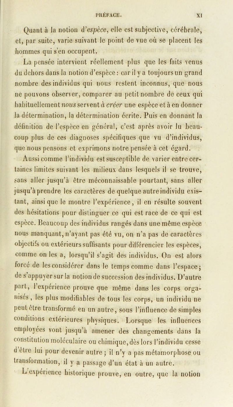 Quant à la notion d’espèce, elle est subjective, cérébrale, et, par suite, varie suivant le point de vue où se placent les hommes qui s’en occupent. La pensée intervient réellement plus que les faits venus du dehors dans la notion d’espèce: car il y a toujours un grand nombre des individus qui nous restent inconnus, que nous ne pouvons observer, comparer au petit nombre de ceux qui habituellement nous servent à créer une espèce et à en donner la détermination, la détermination écrite. Puis en donnant la délinition de l’espèce en général, c’est après avoir lu beau- coup plus de ces diagnoses spécifiques que vu d’individus, que nous pensons et exprimons notre pensée à cet égard. Aussi comme l’individu est susceptible de varier entre cer- taines limites suivant les milieux dans lesquels il se trouve, sans aller jusqu’à être méconnaissable pourtant, sans aller jusqu’à prendre les caractères de quelque autre individu exis- tant, ainsique le montre l’expérience, il en résulte souvent des hésitations pour distinguer ce qui est race de ce qui est espèce. Beaucoup des individus rangés dans une même espèce nous manquant, n’ayant pas été vu, on n’a pas de caractères objectifs ou extérieurs suffisants pour différencier les espèces, comme on les a, lorsqu’il s’agit des individus. On est alors forcé de les considérer dans le temps comme dans l’espace; de s appuyer sur la notion de succession des individus. D’autre part, 1 expérience prouve que même dans les corps orga- nisés , les plus modifiables de tous les corps, un individu ne peut être transformé en un autre, sous l’influence de simples conditions extérieures physiques. Lorsque les influences employées vont jusqu’à amener des changements dans la constitution moléculaire ou chimique, dès lors l’individu cesse d être lui pour devenir autre; il n’y a pas métamorphose ou transformation, il y a passage d’un état à un autre. L expérience historique prouve, en outre, que la notion