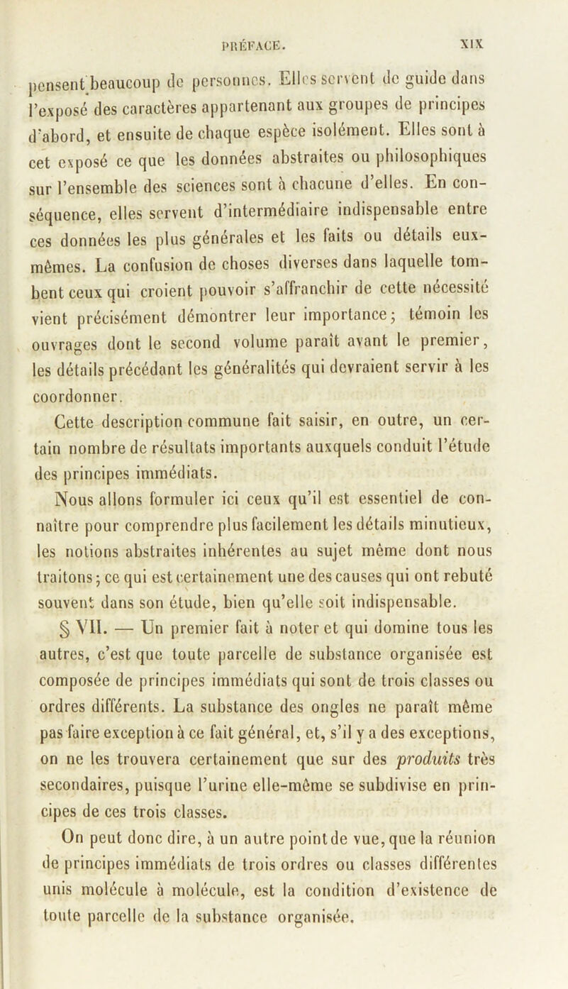 pensent bcRUCOup de personnes. Ellt?s sei sent de guide dans rexposé des caractères appartenant aux groupes de principes d'abord, et ensuite de chaque espèce isolément. Elles sont à cet exposé ce que les données abstraites ou philosophiques sur l’ensemble des sciences sont a chacune d elles. En con- séquence, elles servent d’intermédiaire indispensable entre ces données les plus générales et les faits ou détails eux- mémes. La confusion de choses diverses dans laquelle tom- bent ceux qui croient jiouvoir s affranchir de celte nécessite vient précisément démontrer leur importance; témoin les ouvrages dont le second volume parait avant le premier, les détails précédant les généralités qui devraient servir à les coordonner. Cette description commune fait saisir, en outre, un cer- tain nombre de résultats importants auxquels conduit l’étude des principes immédiats. Nous allons formuler ici ceux qu’il est essentiel de con- naître pour comprendre plus facilement les détails minutieux, les notions abstraites inhérentes au sujet même dont nous traitons ; ce qui est certainement une des causes qui ont rebuté souvent dans son étude, bien qu’elle soit indispensable. § VII. — Un premier fait à noter et qui domine tous les autres, c’est que toute parcelle de substance organisée est composée de principes immédiats qui sont de trois classes ou ordres différents. La substance des ongles ne paraît même pas faire exception à ce fait général, et, s’il y a des exceptions, on ne les trouvera certainement que sur des produits très secondaires, puisque l’urine elle-même se subdivise en prin- cipes de ces trois classes. On peut donc dire, à un autre poinlde vue, que la réunion de principes immédiats de trois ordres ou classes différentes unis molécule à molécule, est la condition d’existence de toute parcelle de la substance organisée.