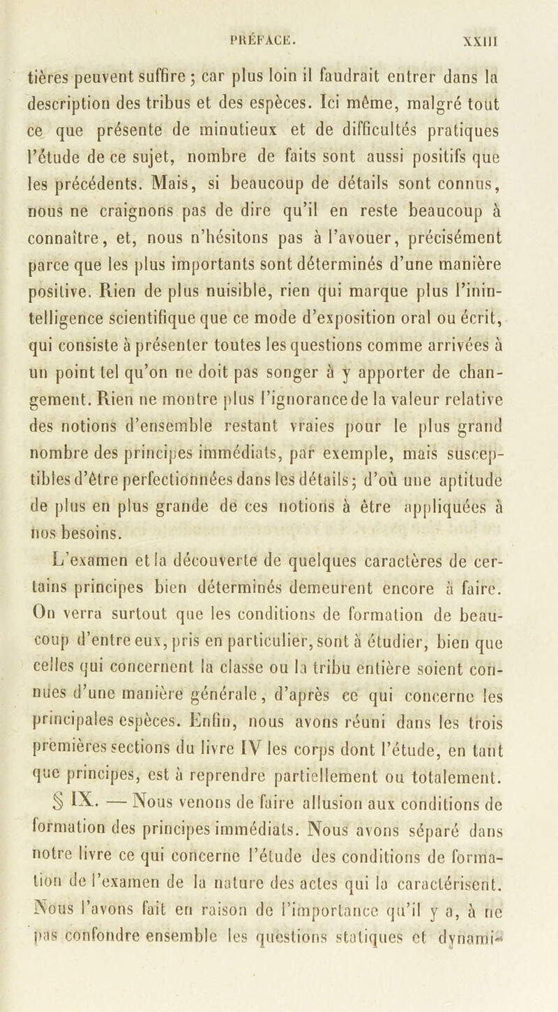 tières peuvent suffire ; car plus loin il faudrait entrer dans la description des tribus et des espèces. Ici même, malgré tout ce que présente de minutieux et de difficultés pratiques rétude de ce sujet, nombre de faits sont aussi positifs que les précédents. Mais, si beaucoup de détails sont connus, nous ne craignons pas de dire qu’il en reste beaucoup à connaître, et, nous n’hésitons pas à l’avouer, précisément parce que les plus importants sont déterminés d’une manière positive. Rien de plus nuisible, rien qui marque plus l’inin- telligence scientifique que ce mode d’exposition oral ou écrit, qui consiste à présenter toutes les questions comme arrivées à un point tel qu’on ne doit pas songer à y apporter de chan- gement. Rien ne montre plus l’ignorance de la valeur relative des notions d’ensemble restant vraies pour le plus grand nombre des principes immédiats, par exemple, mais suscej)- tibles d’être perfectionnées dans les détails; d’où une aptitude de plus en plus grande de ces notions à être appliquées à nos besoins. L’examen et la découverte de quelques caractères de cer- tains principes bien déterminés demeurent encore à faire. On verra surtout que les conditions de formation de beau- coup d’entre eux, j)ris en particulier, sont à étudier, bien que celles qui concernent la classe ou la tribu entière soient con- nues d’une manière générale, d’après ce qui concerne les principales espèces. Enfin, nous avons réuni dans les trois premières sections du livre IV les corps dont l’étude, en tant que principes, est à reprendre partiellement ou totalement. § — Nous venons de faire allusion aux conditions de formation des principes immédiats. Nous avons séparé dans notre livre ce qui concerne l’étude des conditions de forma- tion de l’examen de la nature des actes qui la caractérisent. Nous l’avons fait en raison de l’importance qu’il y a, à ne pas confondre ensemble les questions statiques et dynami-^