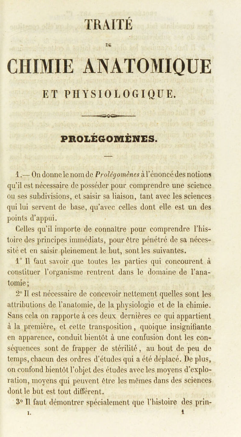 TRAITÉ D£ CHIMIE ANATOMIQUE ET PHYSIOLOGIQUE. PROLÉGOMÈNES. 1.— On donne le nom de Prolégomènes à l’énoncé des notions qu’il est nécessaire de posséder pour comprendre une scieïice ou ses subdivisions, et saisir sa liaison, tant avec les sciences qui lui servent de base, qu’avec celles dont elle est un des points d’appui. Celles qu’il importe de connaître pour comprendre l’his- loire des principes immédiats, pour être pénétré de sa néces- sité et en saisir pleinement le but, sont les suivantes. 1“ Il faut savoir que toutes les parties qui concourent à constituer l’organisme rentrent dans le domaine de l’ana- tomie ; 2° Il est nécessaire de concevoir nettement quelles sont les attributions de l’anatomie, de la physiologie et de la chimie. Sans cela on rapporte à ces deux dernières ce qui appartient à la première, et cette transposition, quoique insignifiante en apparence, conduit bientôt à une confusion dont les con- séquences sont de frapper de stérilité, au bout de peu de temps, chacun des ordres d’études qui a été déplacé. De plus, on confond bientôt l’objet des études avec les moyens d’explo- ration, moyens qui peuvent être les mômes dans des sciences dont le but est tout différent. 3° Il faut démontrer spécialement que l’bistolre des prin- 1
