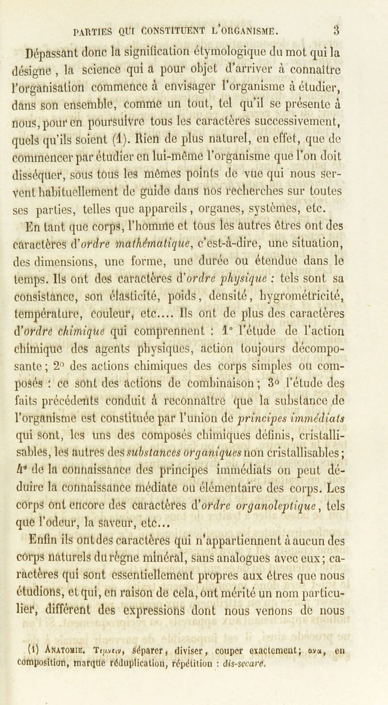 Dépassant donc la signification étymologique du mot qui la désigne , la science qui a pour objet d’arriver à connaître l’organisation commence à envisager l’organisme à étudier, dans son ensemble, comme un tout, tel qu’il se présente à nous, pour en poursuivre tous les caractères successivement, quels qu’ils soient (1). Rien de plus naturel, en effet, que de commencer par étudier en lui-mème l’organisme que l’on doit disséquer, sous tous les mômes points de vue qui nous ser- vent babitucllement de guide dans nos recherches sur toutes ses parties, telles que appareils, organes, systèmes, etc. En tant que corps, l’homme et tous les autres êtres ont des caractères d’oudre mathématique, c’est-à-dire, une situation, des dimensions, une forme, une durée ou étendue dans le temps. Ils ont des caractères d’ordre physique : tels sont sa consistance, son élasticité, poids, densité, hygrométricité, température, couleur, etc.... Ils ont de plus des caractères d’ordrr chimiqUô qui comprennent ; 1“ l’étude de l’action chimique des agents physiques, action toujours décompo- sante ; 2^ des actions chimiques des corps simples ou com- posés : ce sont des actions de combinaison ; 3® l’étude des faits précédents conduit à reconnaître que la substance de l’organisme est constituée par l’union de principes immédiats qui Sont, les Uns des composés chimiques définis, cristalli- sahles, les autres des substances organiques non cristallisahles ; 4* de la connaissance des principes immédiats on peut dé- duire la connaissance médiate ou élémentaire des corps. Les cOrpS ont encore des caractères d’ordre organoleptique, tels que l’odeur, la saveur, etc... Enfin ils ont des caractères qui n’appartiennent à aucun des corps naturels du règne minéral, sans analogues avec eux; ca- ractères qui sont essentiellement propres aux êtres que nous étudions, et qui, en raison de cela, ont mérité un nom particu- lier, différent des expressions dont nous venons de nous (l) Anatomie. Ttpeiv, séparer, diviser, couper exactement; ava, en composition, marqtte rédiiplicalion, répétition ; dis-secaro.