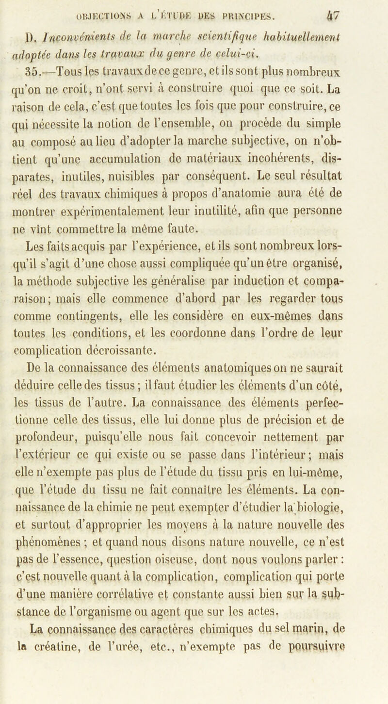 1). Inconvénients de la marche scientifique habitueîlenierit adoptée dans les travaux du genre de celui-ci. 35.—Tous les travauxdece genre, et ils sont plus nombreux qu’on ne croit, n’ont servi à construire quoi que ce soit. La raison de cela, c’est que toutes les fois que pour construire, ce qui nécessite la notion de l’ensemble, on procède du simple au composé au lieu d’adopter la marche subjective, on n’ob- tient qu’une accumulation de matériaux incohérents, dis- parates, inutiles, nuisibles par conséquent. Le seul résultat réel des travaux chimiques à propos d’anatomie aura été de montrer expérimentalement leur inutilité, afin que personne ne vînt commettre la même faute. Les faits acquis par l’expérience, et ils sont nombreux lors- qu’il s’agit d’une chose aussi compliquée qu’un être organisé, la méthode subjective les généralise par induction et compa- raison ; mais elle commence d’abord par les regarder tous comme contingents, elle les considère en eux-mêmes dans toutes les conditions, et les coordonne dans l’ordre de leur complication décroissante. De la connaissance des éléments anatomiques on ne saurait déduire celle des tissus ; il faut étudier les éléments d’un coté, les tissus de l’autre. La connaissance des éléments perfec- tionne celle des tissus, elle lui donne plus de précision et de profondeur, puisqu’elle nous fait concevoir nettement par l’extérieur ce qui existe ou se passe dans l’intérieur ; mais elle n’exempte pas plus de l’étude du tissu pris en lui-même, que l’étude du tissu ne fait connaître les éléments. La con- naissance de la chimie ne peut exempter d’étudier la biologie, et surtout d’approprier les moyens à la nature nouvelle des phénomènes ; et quand nous disons nature nouvelle, ce n’est pas de l’essence, question oiseuse, dont nous voulons parler : c’est nouvelle quant à la complication, complication qui porte d’une manière corrélative et constante aussi bien sur la sub- stance de l’organisme ou agent que sur les actes. La connaissance des caractères chimiques du sel marin, de la créatine, de l’urée, etc., n’exempte pas de poursuivre