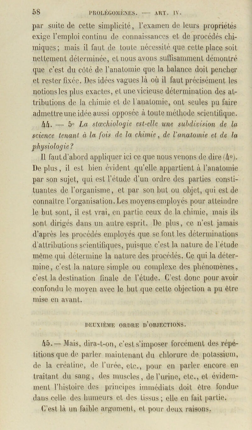 par suite de cette simplicité, l’examen de leurs propriétés exige l’emploi continu de connaissances et de procédés chi- miques; mais il faut de toute nécessité que cette place soit nettement déterminée, et nous avons suffisamment démontré que c’est du côté de l’anatomie que la balance doit pencher et rester fixée. Des idées vagues là où il faut précisément les notionsles plus exactes, et une vicieuse détermination des at- tributions de la chimie et de l’anatomie, ont seules pu faire admettre une idée aussi opposée à toute méthode scientifique. hh. — 5° La slœchiologie est-elle une subdivision de la science tenant à la fois de la chimie, de Vanatomie et de la physiologie ? Il faut d’abord appliquer ici ce que nous venons de dire 14°). De plus, il est bien évident qu’elle appartient à l’anatomie par son sujet, qui est l’étude d’un ordre des parties consti- tuantes de l’organisme, et par son but ou objet, qui est de connaître l’organisation. Les moyens employés pour atteindre le but sont, il est vrai, en partie ceux de la chimie, mais ils sont dirigés dans un autre esprit. De plus, ce n’est jamais d’après les pi’océdés employés que se font les déterminations d’attributions scientifiques, puisque c’est la nature de l’étude même qui détermine la nature des procédés. Ce qui la déter- mine, c’est la nature simple ou complexe des phénomènes, c’est la destination finale de l’étude. C’est donc pour avoir confondu le moyen avec le but que cette objection a pu être mise en avant. DEUXIÈME ORDRE d’oB.IECTIONS. 45.— Mais, dira-t-on, c’est s’imposer forcément des répé- titions que de parler maintenant du chlorure de potassium, de la créatine, de l’urée, etc., pour en parler encore en traitant du sang, des muscles, de l’urine, etc., et évidem- ment l’histoire des principes immédiats doit être fondue dans celle des humeurs et des tissus; elle en fait partie. C’est là un faible argument, et pour deux raisons.