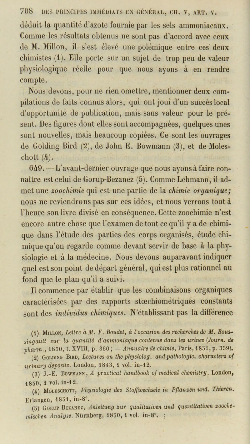 déduit la quantité d’azote fournie par les sels ammoniacaux. Comme les résultats obtenus ne sont pas d’accord avec ceux de M. Millon, il s’est élevé une polémique entre ces deux chimistes (1). Elle porte sur un sujet de trop peu de valeur physiologique réelle pour que nous ayons à en rendre compte. Nous devons, pour ne rien omettre, mentionner deux com- pilations de faits connus alors, qui ont joui d’un succès local d’opportunité de publication, mais sans valeur pour le pré- sent. Des figures dont elles sont accompagnées, quelques unes sont nouvelles, mais beaucoup copiées. Ce sont les ouvrages de Golding Bird (2), de John E. Bowmann (3), et de Moles- chott {II). 6à9.—L’avant-dernier ouvrage que nous ayons à faire con- naître est celui de Gorup-Bezanez (5). Comme Lehmann, il ad- met une zoochimie qui est une partie de la chimie organique; nous ne reviendrons pas sur ces idées, et nous verrons tout à l’heure son livre divisé en conséquence. Cette zoochimie n’est encore autre chose que l’examen de tout ce qu’il y a de chimi- que dans l’étude des parties des corps organisés, étude chi- mique qu’on regarde comme devant servir de base à la phy- siologie et à la médecine. Nous devons auparavant indiquer quel est son point de départ général, qui est plus rationnel au fond que le plan qu’il a suivi. Il commence par établir que les combinaisons organiques caractérisées par des rapports stoechiométriques constants sont des individus chimiques. N’établissant pas la différence (1) Millon, Lellre àM. F. Boudel, à l'occasion des recherches de M. Bous- singauU sur la quantité d’ammoniaque contenue dans les urines {Journ. de pharm., 1850, t. XVIII, p. 360; — Annuaire de chimie, Paris, 1831, p. 339). (2) Golding Bird, Lectures on the physiolog. and pathologie, characters of urinary deposits. London, 1843, 1 vol. in-12. (3) J.-E. Bovvmann, a praclical handbook of medical chemislry. London, 1830, 1 vol. in-12. (4) Müleschott, Physiologie des Stoffwechsels in Pflanzen und. Thieren. Erlangen, 1851, in-8“, (5) Gorl’p Bezanez, Anleilung zur qualitaliven und quantitativen zooche- mischen Analyse. NUrnberg, 1850, 1 vol. in-8“. :