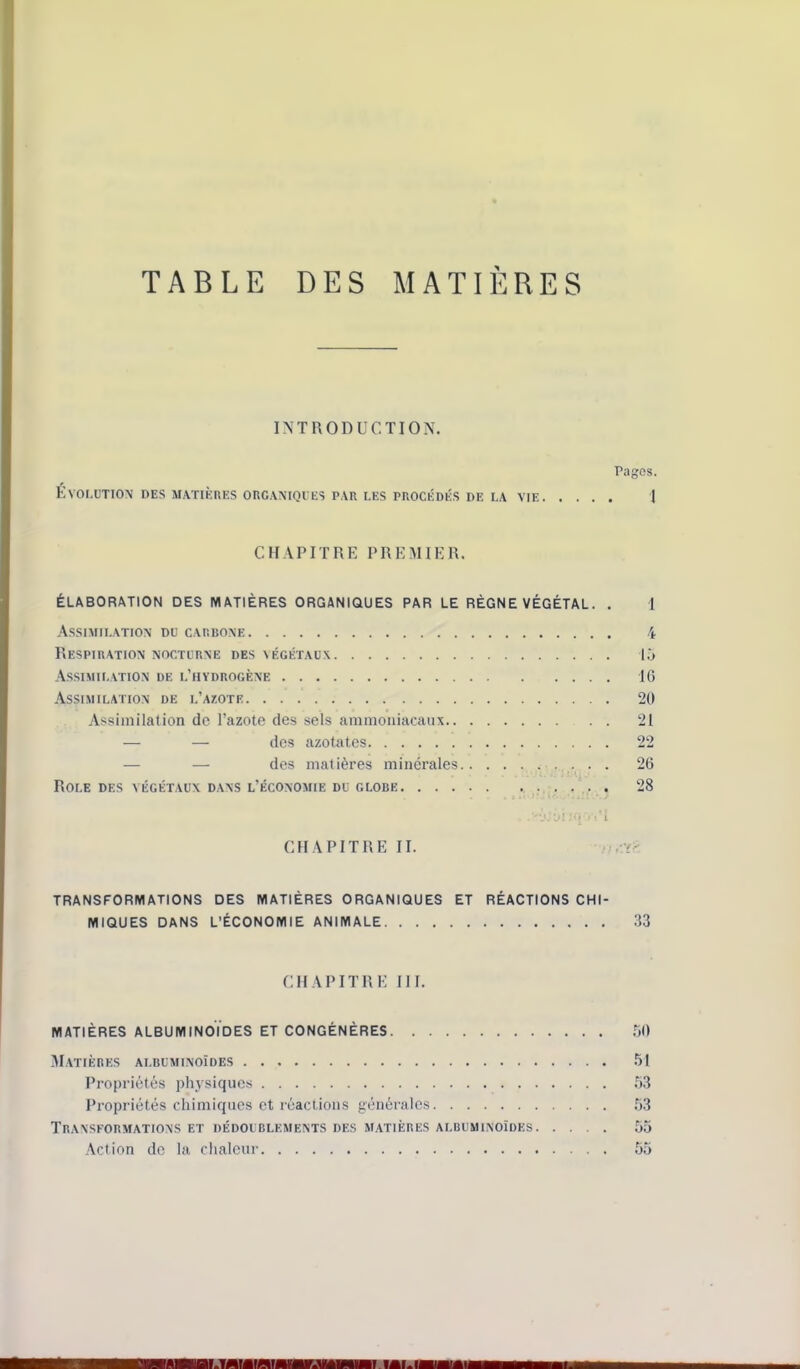 TABLE DES MATIERES lATRODUCTION. Pages. Evolution des m.\tièues organiques par les procédés de i.a vie I CHAPITRE PREMIER. ÉLABORATION DES MATIÈRES ORGANIQUES PAR LE RÈGNE VÉGÉTAL. , 1 Assimilation du carbone 4 Respiration nocturne des végétaux l.j Assimilation de l’hydrogène 16 Assimilation de l’azote 20 Assimilation de l’azote des sels ammoniacaux 21 — — des azotates 22 — — des matières minérales 26 ■ ' Rôle des végétaux d.ans l’économie du globe . . 28 )• CHAPITRE II. -I TRANSFORMATIONS DES MATIÈRES ORGANIQUES ET RÉACTIONS CHI- MIQUES DANS L’ÉCONOMIE ANIMALE 33 CHAPITRE III. MATIÈRES ALBUMINOÏDES ET CONGÉNÈRES .jO .TI.atières albuminoïdes .51 Propriétés physiques .53 Propriétés chimiques et réactions générales 53 Transformations et dédoublements des matières albuminoïdes .55 Action de la chaleur 55