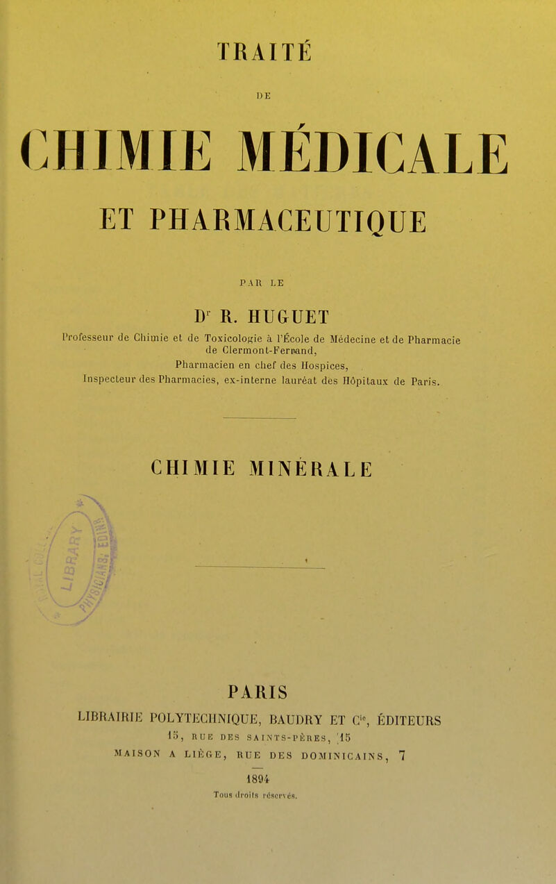 DE HIMIE MÉDICALE ET PHARMACEUTIQUE PAU LE D' R. HU&UET Professeur de Chimie et de Toxicologie à l'École de Médecine et de Pharmacie de Clermont-Fernand, Pharmacien en chef des Hospices, Inspecteur des Pharmacies, ex-interne lauréat des Hôpitaux de Paris. CHOIIE MINÉRALE PARIS LIBRAIRIE POLYTECHNIQUE, BAUDRY ET 0% ÉDITEURS iîi, RUE DES SAI.NTS-PÈRES, |15 MAISON A LIÈGE, RUE DES DOMINICAINS, 7 1894 Tous ili'oils i iisci'vés.