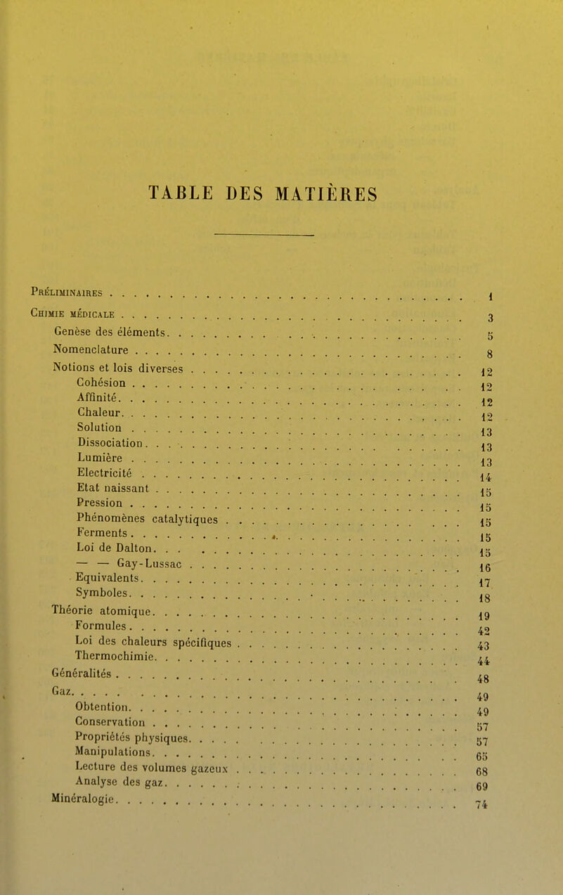 Préliminaires I Chimie médicale 3 Genèse des éléments . 5 Nomenclature g Notions et lois diverses ^2 Cohésion jc) Affinité 12 Chaleur |£) Solution J3 Dissociation. . ; 13 Lumière 13 Electricité 14 Etat naissant Pression ^^ Phénomènes catalytiques 15 Ferments , 15 Loi de Dalton ^^ — — Gay-Lussac Ig Equivalents Symboles ^g Théorie atomique 13 Formules Loi des chaleurs spécifiques 43 Thermochimie 44 Généralités 49 Obtention 4g Conservation Propriétés physiques 57 Manipulations gg Lecture des volumes gazeux gg Analyse des gaz gg Minéralogie