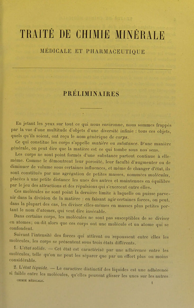 TRAITÉ DE CHIMIE MINÉRALE MÉDICALE ET PHARMACEUTIQUE PRÉLIMINAIRES En jetant les yeux sur tout ce qui nous environne, nous sommes frappés par la vue d'une multitude d'objets d'une diversité infinie : tous ces objets, quels qu'ils soient, ont reçu le nom générique de corps. Ce qui constitue les corps s'appelle matière ou substance. D'une manière générale, on peut dire que la matière est ce qui tombe sous nos'sens. Les corps ne sont point formés d'une substance partout continue à elle- même. Comme le démontrent leur porosité, leur faculté d'augmenter ou de diminuer de volume sous certaines influences, et même de changer d'état, ils sont constitués par une agrégation de petites masses, nommées molécules, placées à une petite distance les unes des autres et maintenues en équilibre par le jeu des attractions et des répulsions qui s'exercent entre elles. Ces molécules ne sont point la dernière limite à laquelle on puisse parve- nir dans la division de la matière : en faisant agir certaines forces, on peut, dans la plupart des cas, les diviser elles-mêmes en masses plus petites por- tant le nom d'atomes, qui veut dire insécable. Dans certains corps, les molécules ne sont pas susceptibles de se diviser on atomes; on dit alors que ces corps ont une molécule et un atome qui se confondent. Suivant l'intensité des forces qui attirent ou repoussent entre elles les molécules, les corps se présentent sous trois états diiférents. 1. h'étal solide. — Cet état est caractérisé par une adhérence entre les molécules, telle qu'on ne peut les séparer que par'un efl^ort plus ou moins considérable. 'l. L'élat liquide. — Le caractère disliuctif dos li.iuidcs ost une adhéroncc SI (aible entre les molécules, qu'elles peuvent glisser les unes sur les autres CHIMIE médicale! j