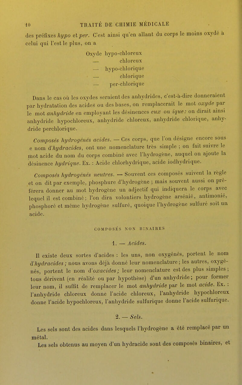 des préfixes hypo et per. C'est ainsi qu'en allant du corps le moins oxydé à celui qui l'est le plus, on a Oxyde hypo-chloreux — chloreux — hypo-chlorique I — chlorique — per-chlorique Dans le cas où les oxydes seraient des anhydrides, c'est-à-dire donneraient par hydratation des acides ou des bases, on remplacerait le mot oxyde par le mot anhydride en employant les désinences eux ou ique: on dirait ainsi anhydride hypochloreux, anhydride chloreux, anhydride chlorique, anhy- dride perchlorique. Composés hydrogénés acides. — Ces corps, que l'on désigne encore sous e nom d'hydracides, ont une nomenclature très simple ; on fait suivre le mot acide du nom du corps combiné avec l'hydrogène, auquel on ajoute la désinence hydrique. Ex. : Acide chlorhydrique, acide iodhydrique. Composés hydrogénés neutres. — Souvent ces composés suivent la règle et on dit par exemple, phosphure d'hydrogène ; mais souvent aussi on pré- férera donner au mot hydrogène un adjectif qui indiquera le corps avec lequel il est combiné ; l'on dira volontiers hydrogène arsénié, antimonié, phosphoré et même hydrogène sulfuré, quoique l'hydrogène sulfuré soit un acide. COMPOSÉS NON BINAIRES 1. — Acides. Il existe deux sortes d'acides : les uns, non oxygénés, portent le nom d'hydracides ; nous avons déjà donné leur nomenclature ; les autres, oxygé- nés, portent le nom d'oxacides ; leur nomenclature est des plus simples ; tous dérivent (en réalité ou par hypothèse) d'un anhydride ; pour former leur nom, il suffit de remplacer le mot anhydride par le mot acide. Ex. : l'anhydride chloreux donne l'acide chloreux, l'anhydride hypochloreux donne l'acide hypochloreux, l'anhydride sulfurique donne l'acide sulfurique. 2. — Sels. Les sels sont des acides dans lesquels l'hydrogène a été remplacé par un métal. Les sels obtenus au moyen d'un hydracide sont des composés binaires, et