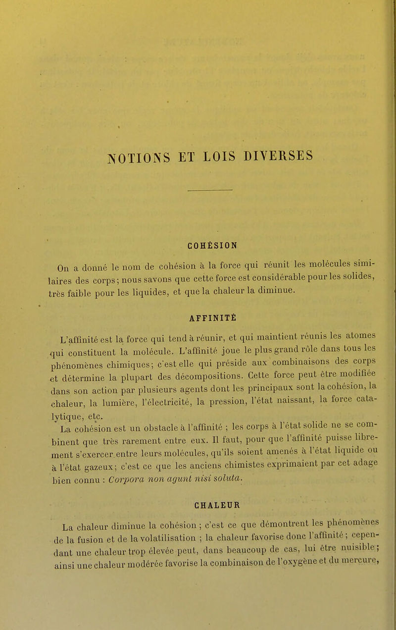NOTIONS ET LOIS DIVERSES COHÉSION On a donné le nom de cohésion à la force qui réunit les molécules simi- laires des corps ; nous savons que cette force est considérable pour les solides, très faible pour les liquides, et que la chaleur la diminue. AFFINITÉ L'affinité est la force qui tend à réunir, et qui maintient réunis les atomes qui constituent la molécule. L'affinité joue le plus grand rôle dans tous les phénomènes chimiques; c'est elle qui préside aux combinaisons des corps et détermine la plupart des décompositions. Cette force peut être modifiée dans son action par plusieurs agents dont les principaux sont la cohésion, la chaleur, la lumière, l'électricité, la pression, l'état naissant, la force cata- lytique, etc. La cohésion est un obstacle à l'affinité ; les corps à l'état solide ne se com- binent que très rarement entre eux. Il faut, pour que l'affinité puisse libre- ment s'exercer.entre leurs molécules, qu'ils soient amenés à l'état liquide ou à l'état gazeux; c'est ce que les anciens chimistes exprimaient par cet adage bien connu : Corpora non agunt nisi soluta. CHALEUR La chaleur diminue la cohésion ; c'est ce que démontrent les phénomènes de la fusion et de la volatilisation ; la chaleur favorise donc l'affinité; cepen- dant une chaleur trop élevée peut, dans beaucoup de cas, lui être nuisible ; ainsi une chaleur modérée favorise la combinaison de l'oxygène et du mercure,
